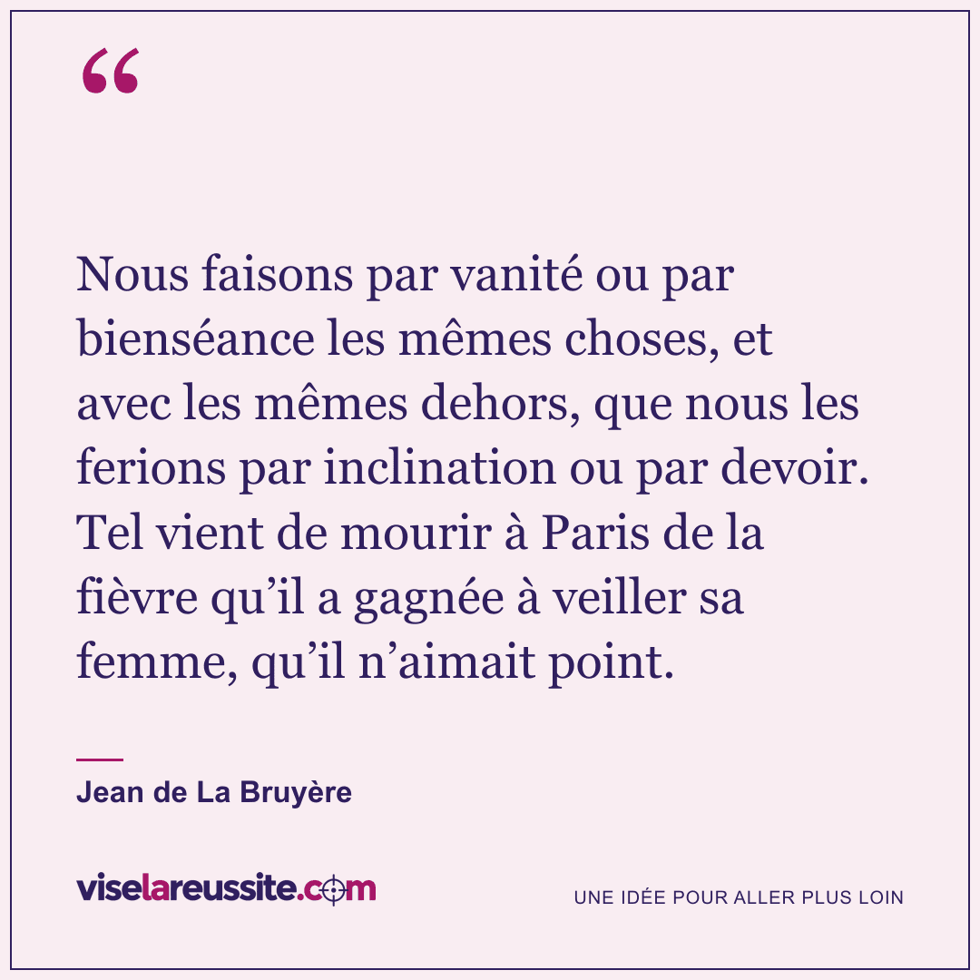 « Nous faisons par vanité ou par bienséance les mêmes choses, et avec les mêmes dehors, que nous les ferions par inclination ou par devoir. Tel vient de mourir à Paris de la fièvre qu’il a gagnée à veiller sa femme, qu’il n’aimait point. » — Jean de La Bruyère — Vise la Réussite