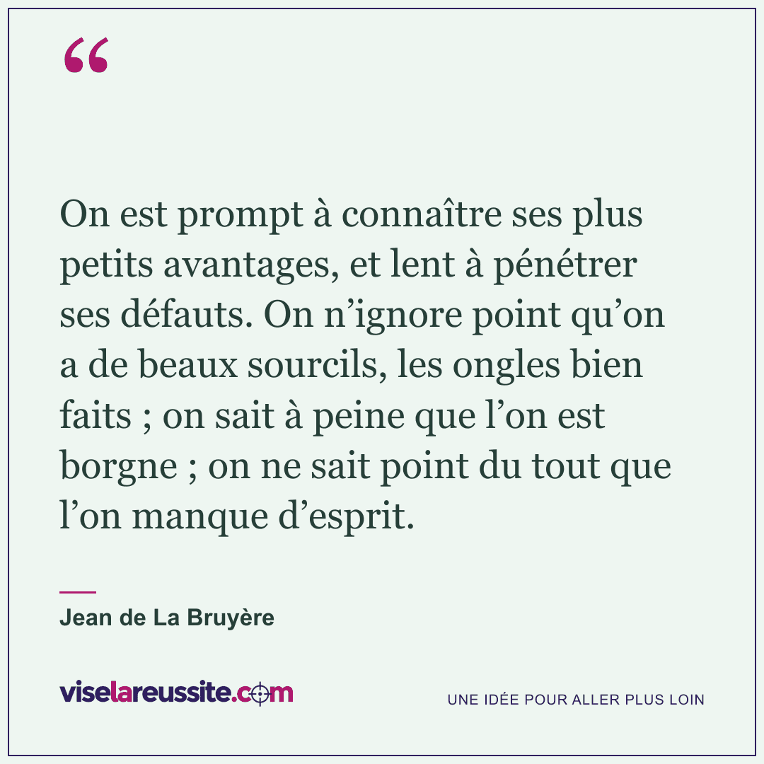 « On est prompt à connaître ses plus petits avantages, et lent à pénétrer ses défauts. On n’ignore point qu’on a de beaux sourcils, les ongles bien faits ; on sait à peine que l’on est borgne ; on ne sait point du tout que l’on manque d’esprit. » — Jean de La Bruyère — Vise la Réussite