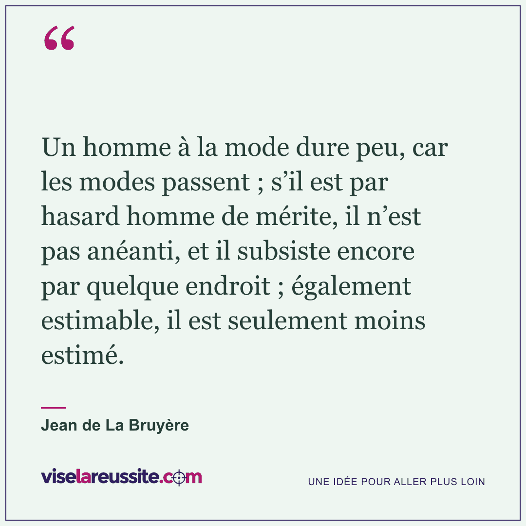 « Un homme à la mode dure peu, car les modes passent ; s’il est par hasard homme de mérite, il n’est pas anéanti, et il subsiste encore par quelque endroit ; également estimable, il est seulement moins estimé. » — Jean de La Bruyère — Vise la Réussite