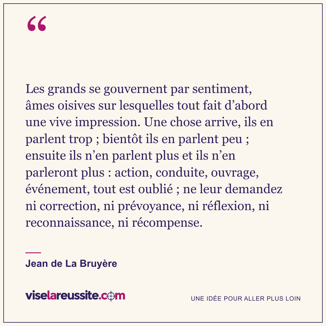« Les grands se gouvernent par sentiment, âmes oisives sur lesquelles tout fait d’abord une vive impression. Une chose arrive, ils en parlent trop ; bientôt ils en parlent peu ; ensuite ils n’en parlent plus et ils n’en parleront plus : action, conduite, ouvrage, événement, tout est oublié ; ne leur demandez ni correction, ni prévoyance, ni réflexion, ni reconnaissance, ni récompense. » — Jean de La Bruyère — Vise la Réussite