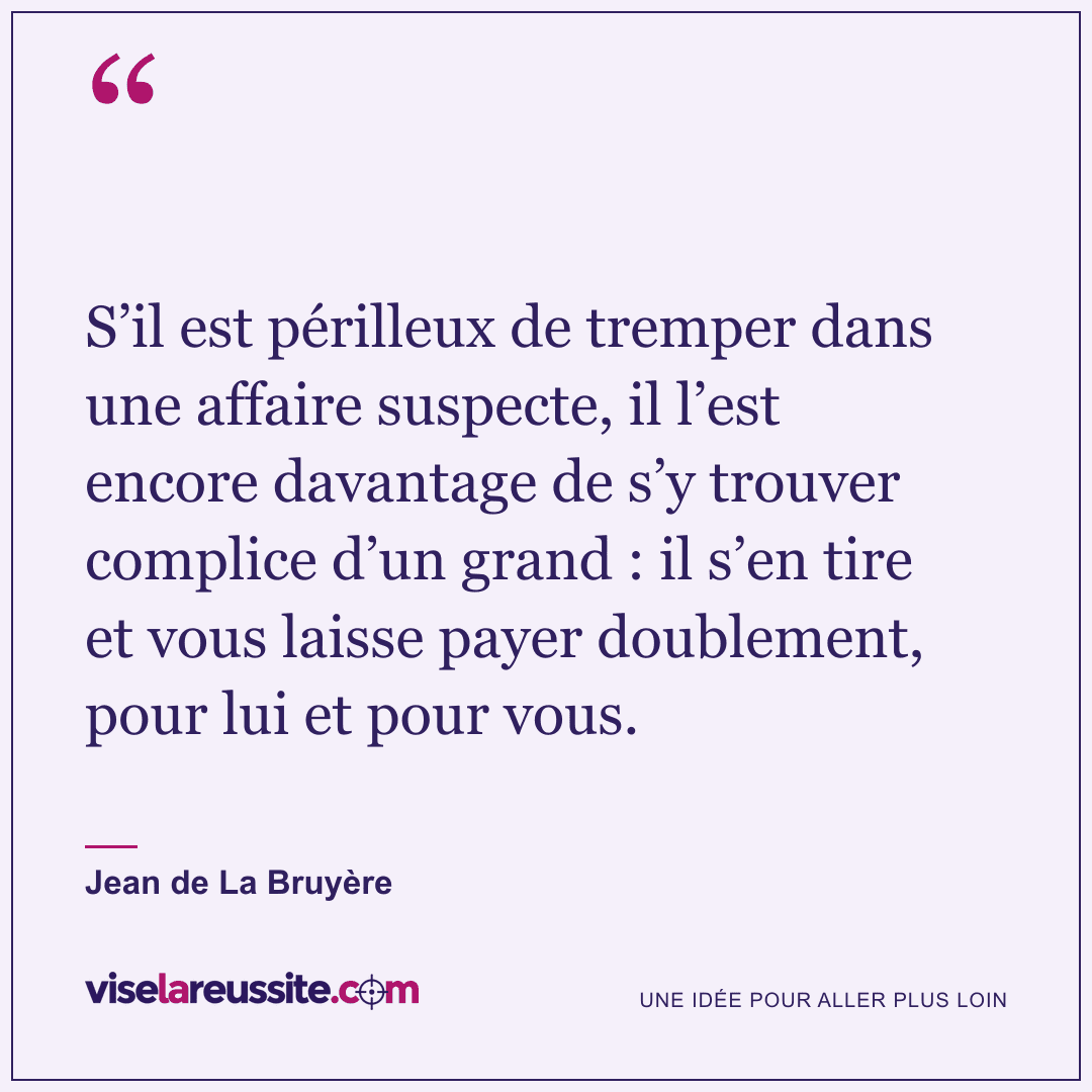 « S’il est périlleux de tremper dans une affaire suspecte, il l’est encore davantage de s’y trouver complice d’un grand : il s’en tire et vous laisse payer doublement, pour lui et pour vous. » — Jean de La Bruyère — Vise la Réussite