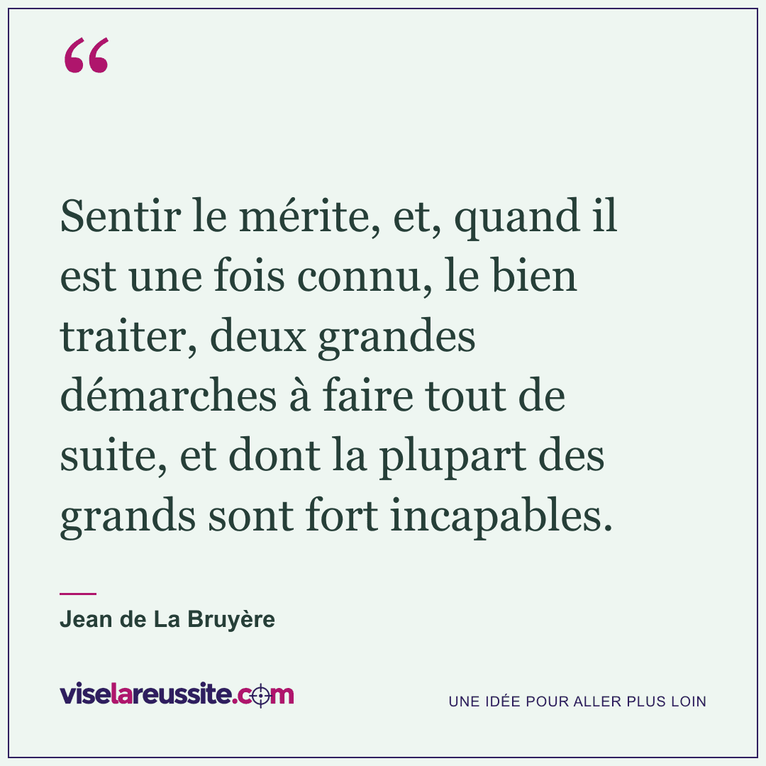 « Sentir le mérite, et, quand il est une fois connu, le bien traiter, deux grandes démarches à faire tout de suite, et dont la plupart des grands sont fort incapables. » — Jean de La Bruyère — Vise la Réussite