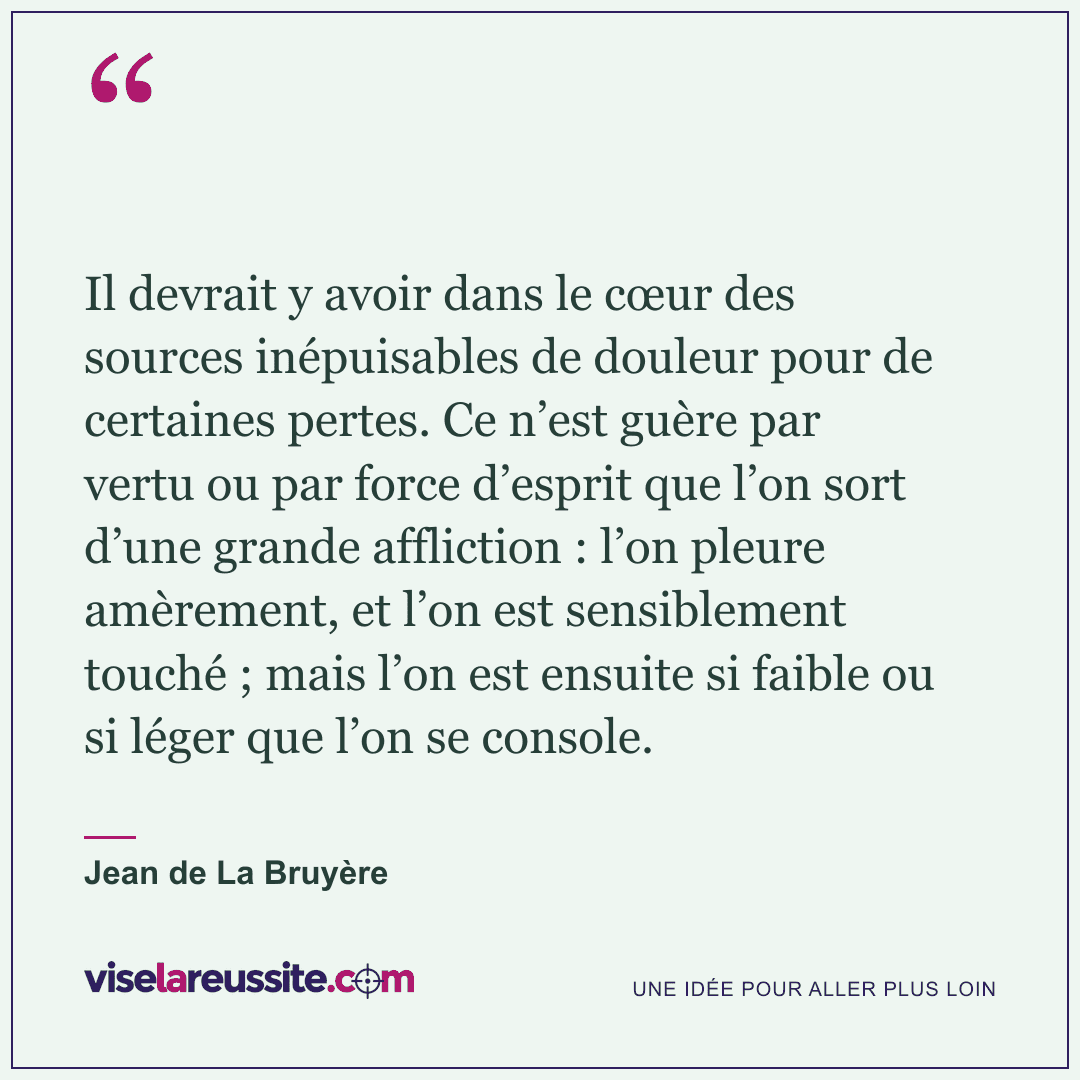 « Il devrait y avoir dans le cœur des sources inépuisables de douleur pour de certaines pertes. Ce n’est guère par vertu ou par force d’esprit que l’on sort d’une grande affliction : l’on pleure amèrement, et l’on est sensiblement touché ; mais l’on est ensuite si faible ou si léger que l’on se console. » — Jean de La Bruyère — Vise la Réussite
