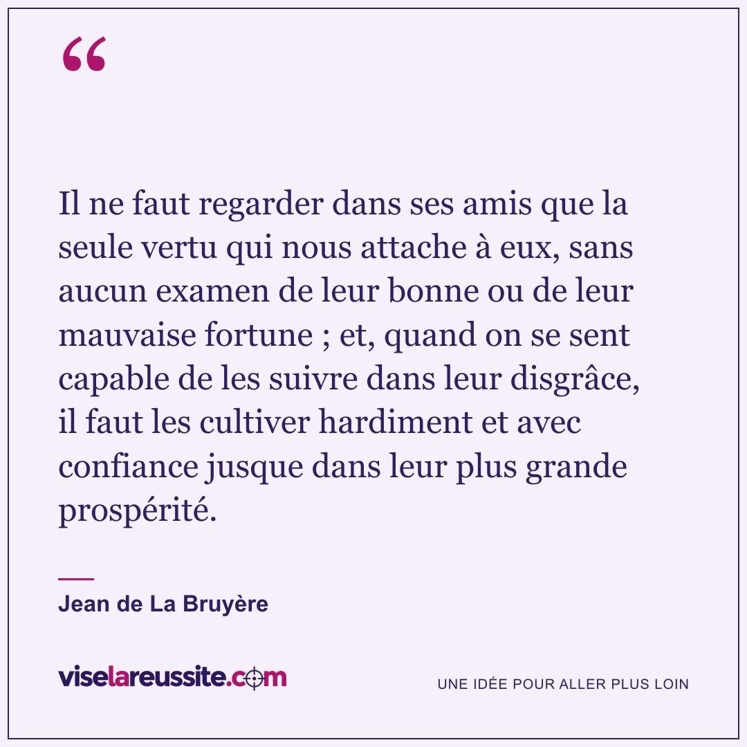 « Il ne faut regarder dans ses amis que la seule vertu qui nous attache à eux, sans aucun examen de leur bonne ou de leur mauvaise fortune ; et, quand on se sent capable de les suivre dans leur disgrâce, il faut les cultiver hardiment et avec confiance jusque dans leur plus grande prospérité. » — Jean de La Bruyère — Vise la Réussite