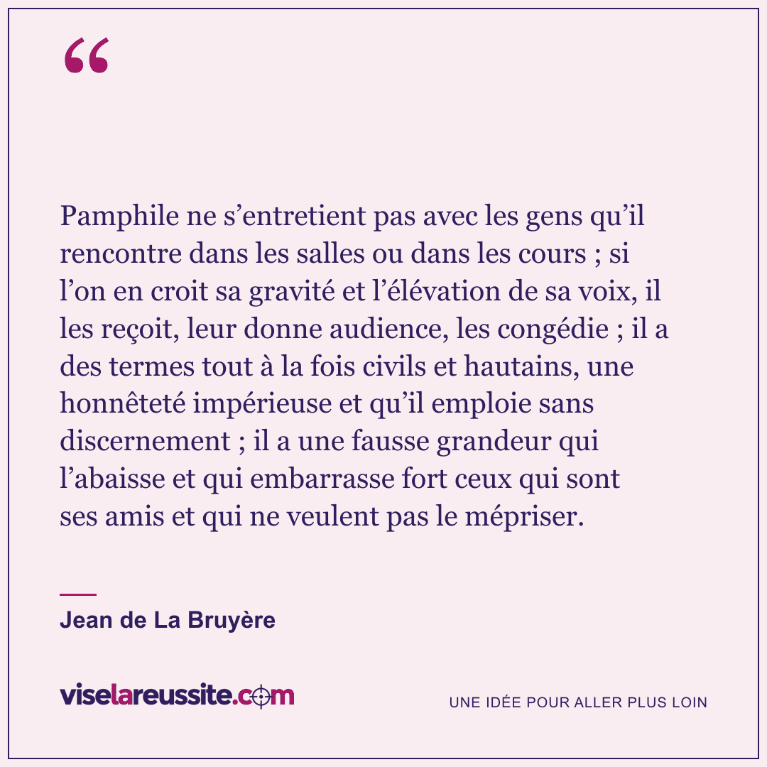 « Pamphile ne s’entretient pas avec les gens qu’il rencontre dans les salles ou dans les cours ; si l’on en croit sa gravité et l’élévation de sa voix, il les reçoit, leur donne audience, les congédie ; il a des termes tout à la fois civils et hautains, une honnêteté impérieuse et qu’il emploie sans discernement ; il a une fausse grandeur qui l’abaisse et qui embarrasse fort ceux qui sont ses amis et qui ne veulent pas le mépriser. » — Jean de La Bruyère — Vise la Réussite