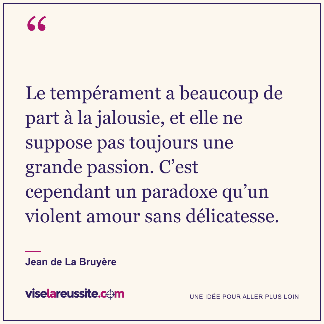 « Le tempérament a beaucoup de part à la jalousie, et elle ne suppose pas toujours une grande passion. C’est cependant un paradoxe qu’un violent amour sans délicatesse. » — Jean de La Bruyère — Vise la Réussite