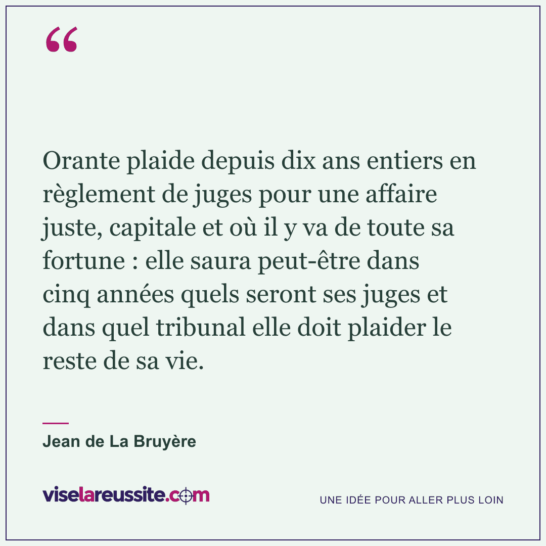 « Orante plaide depuis dix ans entiers en règlement de juges pour une affaire juste, capitale et où il y va de toute sa fortune : elle saura peut-être dans cinq années quels seront ses juges et dans quel tribunal elle doit plaider le reste de sa vie. » — Jean de La Bruyère — Vise la Réussite