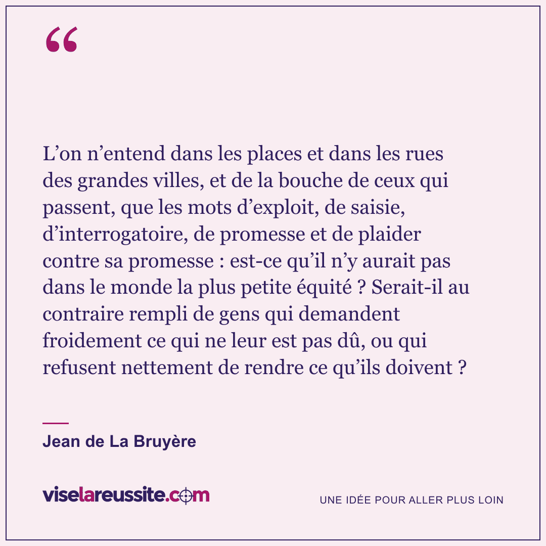 « L’on n’entend dans les places et dans les rues des grandes villes, et de la bouche de ceux qui passent, que les mots d’exploit, de saisie, d’interrogatoire, de promesse et de plaider contre sa promesse : est-ce qu’il n’y aurait pas dans le monde la plus petite équité ? Serait-il au contraire rempli de gens qui demandent froidement ce qui ne leur est pas dû, ou qui refusent nettement de rendre ce qu’ils doivent ? » — Jean de La Bruyère — Vise la Réussite
