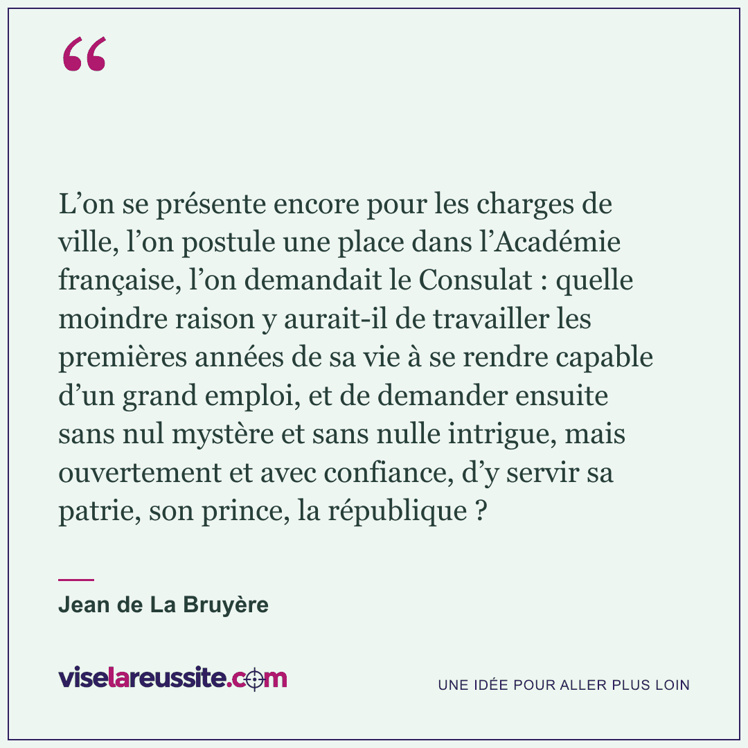 « L’on se présente encore pour les charges de ville, l’on postule une place dans l’Académie française, l’on demandait le Consulat : quelle moindre raison y aurait-il de travailler les premières années de sa vie à se rendre capable d’un grand emploi, et de demander ensuite sans nul mystère et sans nulle intrigue, mais ouvertement et avec confiance, d’y servir sa patrie, son prince, la république ? » — Jean de La Bruyère — Vise la Réussite