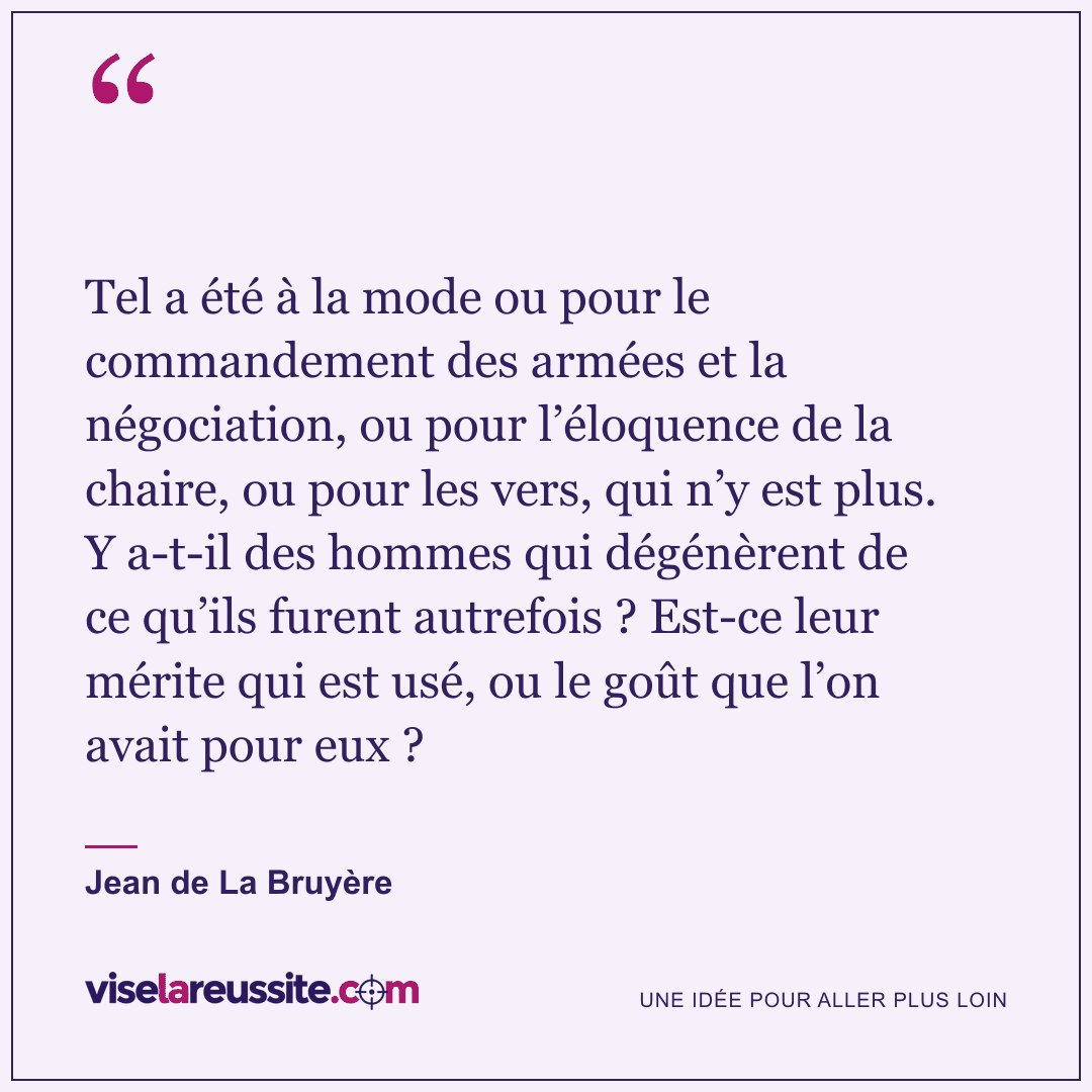 « Tel a été à la mode ou pour le commandement des armées et la négociation, ou pour l’éloquence de la chaire, ou pour les vers, qui n’y est plus. Y a-t-il des hommes qui dégénèrent de ce qu’ils furent autrefois ? Est-ce leur mérite qui est usé, ou le goût que l’on avait pour eux ? » — Jean de La Bruyère — Vise la Réussite