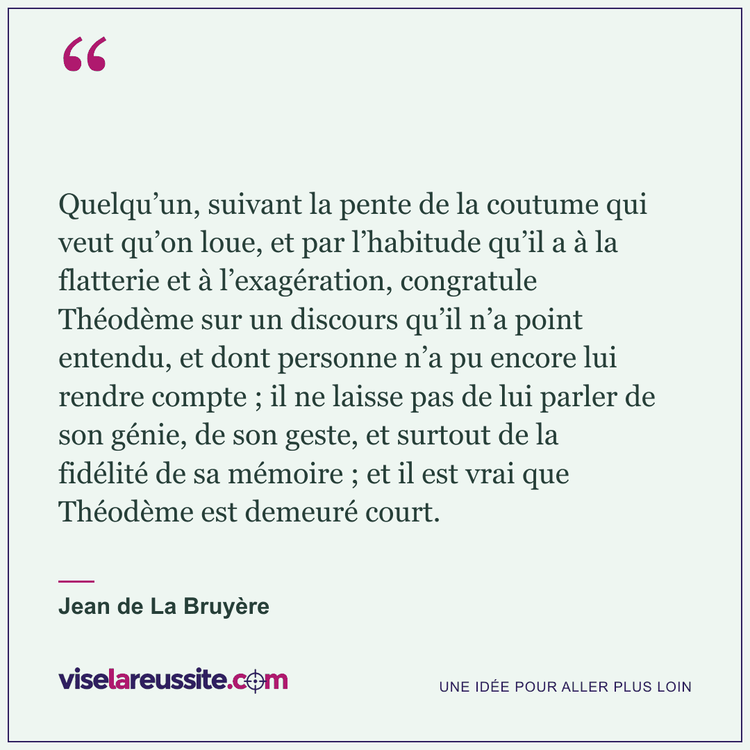 « Quelqu’un, suivant la pente de la coutume qui veut qu’on loue, et par l’habitude qu’il a à la flatterie et à l’exagération, congratule Théodème sur un discours qu’il n’a point entendu, et dont personne n’a pu encore lui rendre compte ; il ne laisse pas de lui parler de son génie, de son geste, et surtout de la fidélité de sa mémoire ; et il est vrai que Théodème est demeuré court. » — Jean de La Bruyère — Vise la Réussite