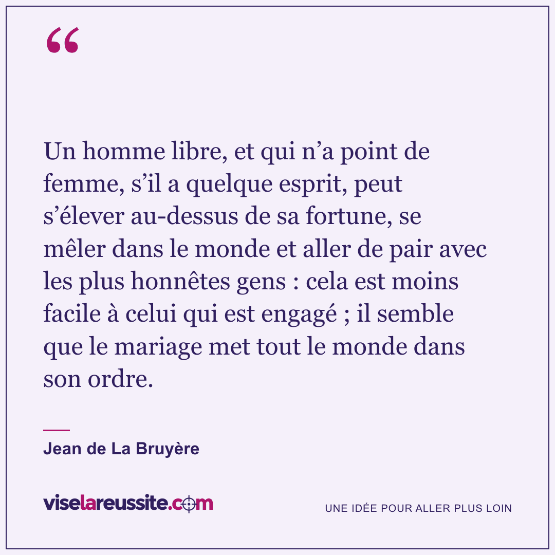 « Un homme libre, et qui n’a point de femme, s’il a quelque esprit, peut s’élever au-dessus de sa fortune, se mêler dans le monde et aller de pair avec les plus honnêtes gens : cela est moins facile à celui qui est engagé ; il semble que le mariage met tout le monde dans son ordre. » — Jean de La Bruyère — Vise la Réussite
