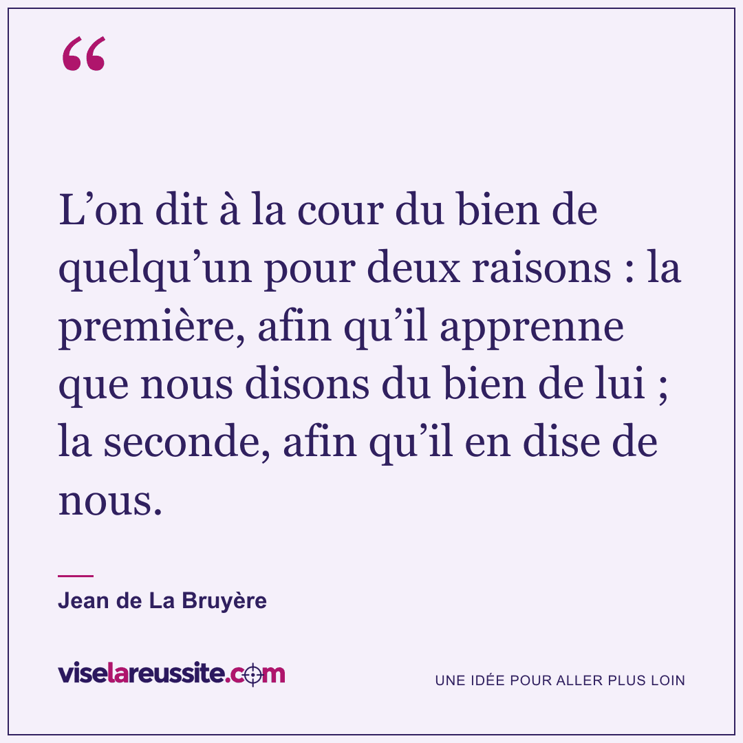 « L’on dit à la cour du bien de quelqu’un pour deux raisons : la première, afin qu’il apprenne que nous disons du bien de lui ; la seconde, afin qu’il en dise de nous. » — Jean de La Bruyère — Vise la Réussite