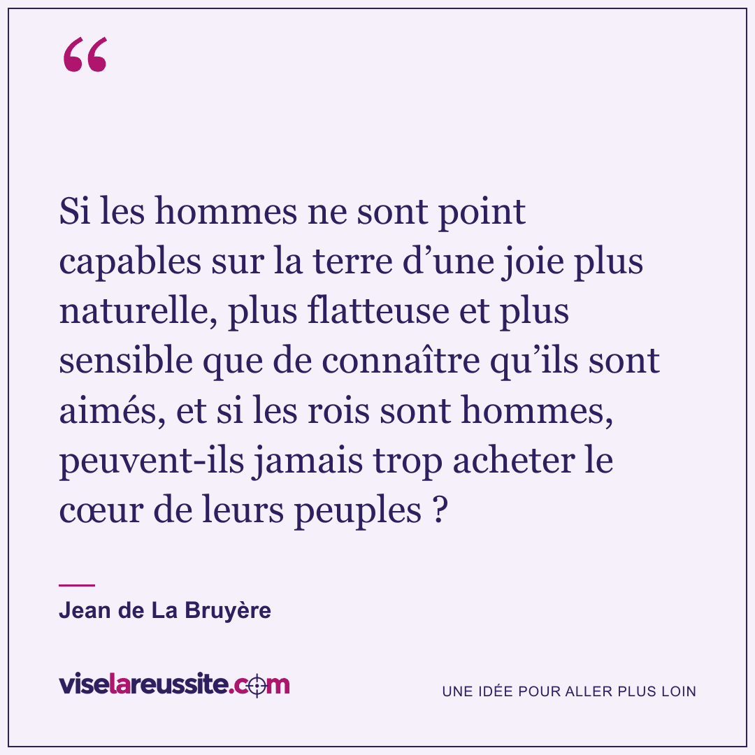 « Si les hommes ne sont point capables sur la terre d’une joie plus naturelle, plus flatteuse et plus sensible que de connaître qu’ils sont aimés, et si les rois sont hommes, peuvent-ils jamais trop acheter le cœur de leurs peuples ? » — Jean de La Bruyère — Vise la Réussite
