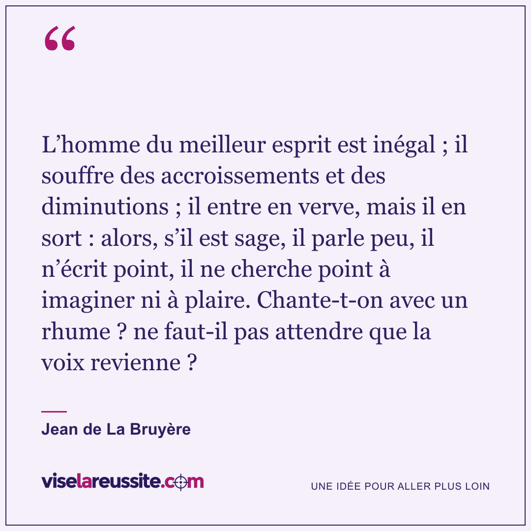« L’homme du meilleur esprit est inégal ; il souffre des accroissements et des diminutions ; il entre en verve, mais il en sort : alors, s’il est sage, il parle peu, il n’écrit point, il ne cherche point à imaginer ni à plaire. Chante-t-on avec un rhume ? ne faut-il pas attendre que la voix revienne ? » — Jean de La Bruyère — Vise la Réussite
