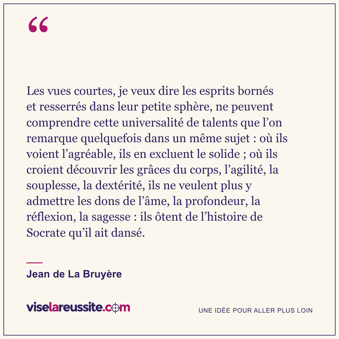 « Les vues courtes, je veux dire les esprits bornés et resserrés dans leur petite sphère, ne peuvent comprendre cette universalité de talents que l’on remarque quelquefois dans un même sujet : où ils voient l’agréable, ils en excluent le solide ; où ils croient découvrir les grâces du corps, l’agilité, la souplesse, la dextérité, ils ne veulent plus y admettre les dons de l’âme, la profondeur, la réflexion, la sagesse : ils ôtent de l’histoire de Socrate qu’il ait dansé. » — Jean de La Bruyère — Vise la Réussite