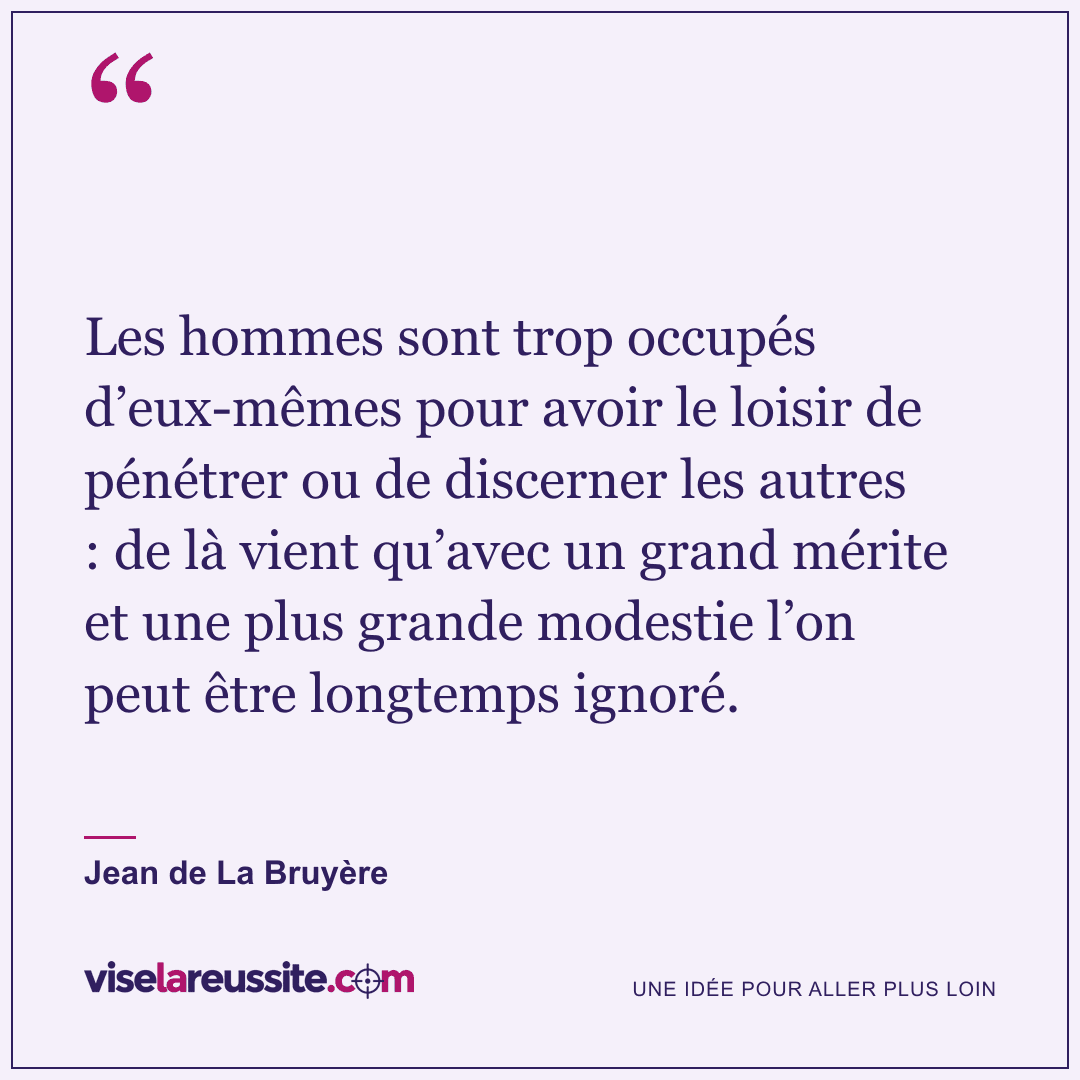 « Les hommes sont trop occupés d’eux-mêmes pour avoir le loisir de pénétrer ou de discerner les autres : de là vient qu’avec un grand mérite et une plus grande modestie l’on peut être longtemps ignoré. » — Jean de La Bruyère — Vise la Réussite