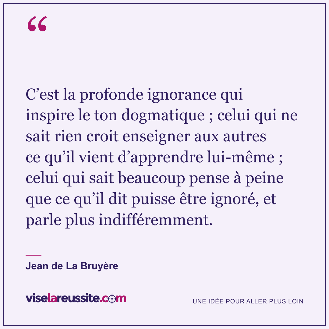 « C’est la profonde ignorance qui inspire le ton dogmatique ; celui qui ne sait rien croit enseigner aux autres ce qu’il vient d’apprendre lui-même ; celui qui sait beaucoup pense à peine que ce qu’il dit puisse être ignoré, et parle plus indifféremment. » — Jean de La Bruyère — Vise la Réussite