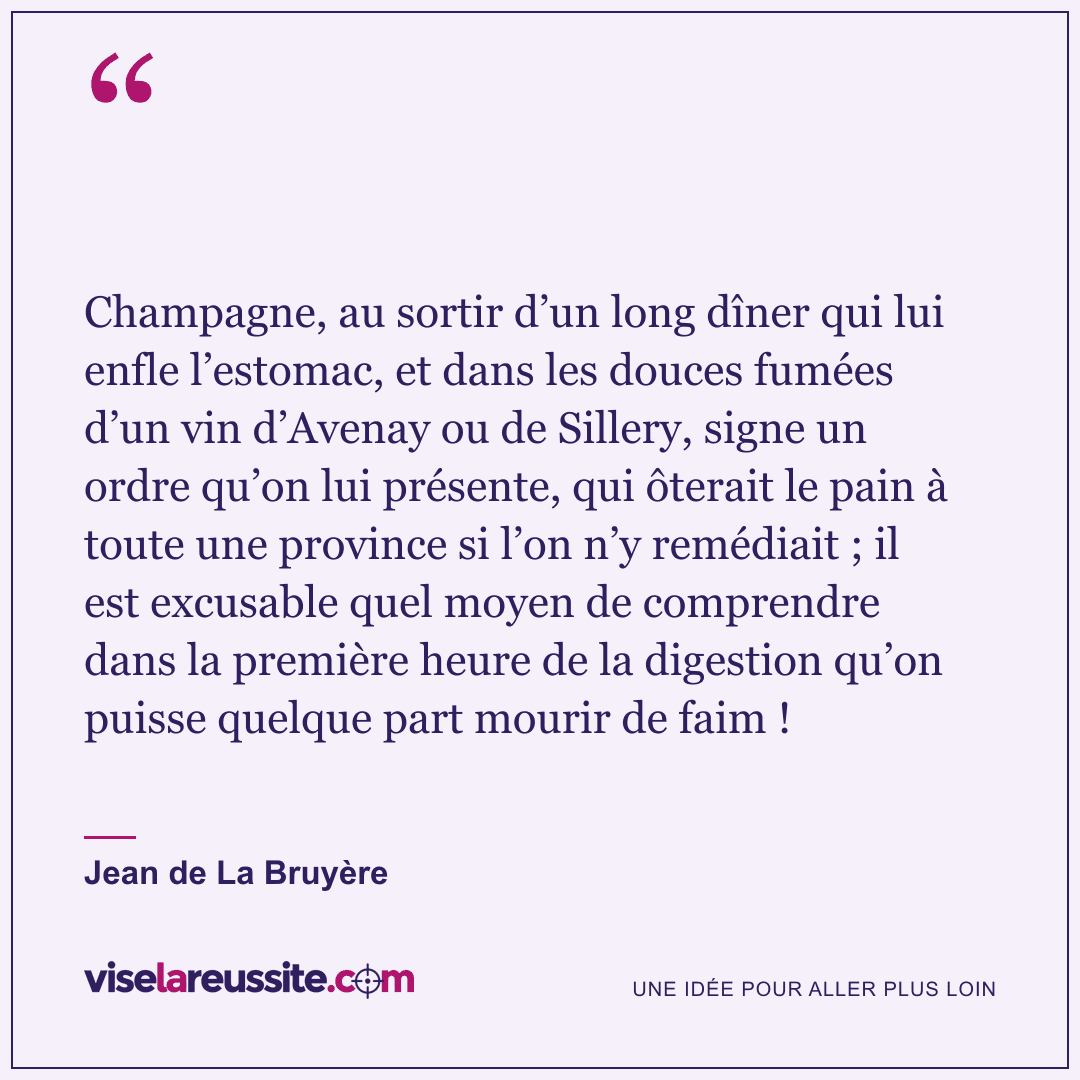 « Champagne, au sortir d’un long dîner qui lui enfle l’estomac, et dans les douces fumées d’un vin d’Avenay ou de Sillery, signe un ordre qu’on lui présente, qui ôterait le pain à toute une province si l’on n’y remédiait ; il est excusable quel moyen de comprendre dans la première heure de la digestion qu’on puisse quelque part mourir de faim ! » — Jean de La Bruyère — Vise la Réussite
