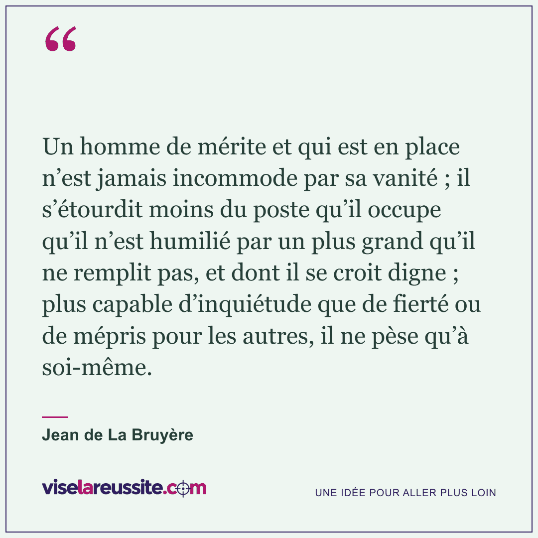 « Un homme de mérite et qui est en place n’est jamais incommode par sa vanité ; il s’étourdit moins du poste qu’il occupe qu’il n’est humilié par un plus grand qu’il ne remplit pas, et dont il se croit digne ; plus capable d’inquiétude que de fierté ou de mépris pour les autres, il ne pèse qu’à soi-même. » — Jean de La Bruyère — Vise la Réussite