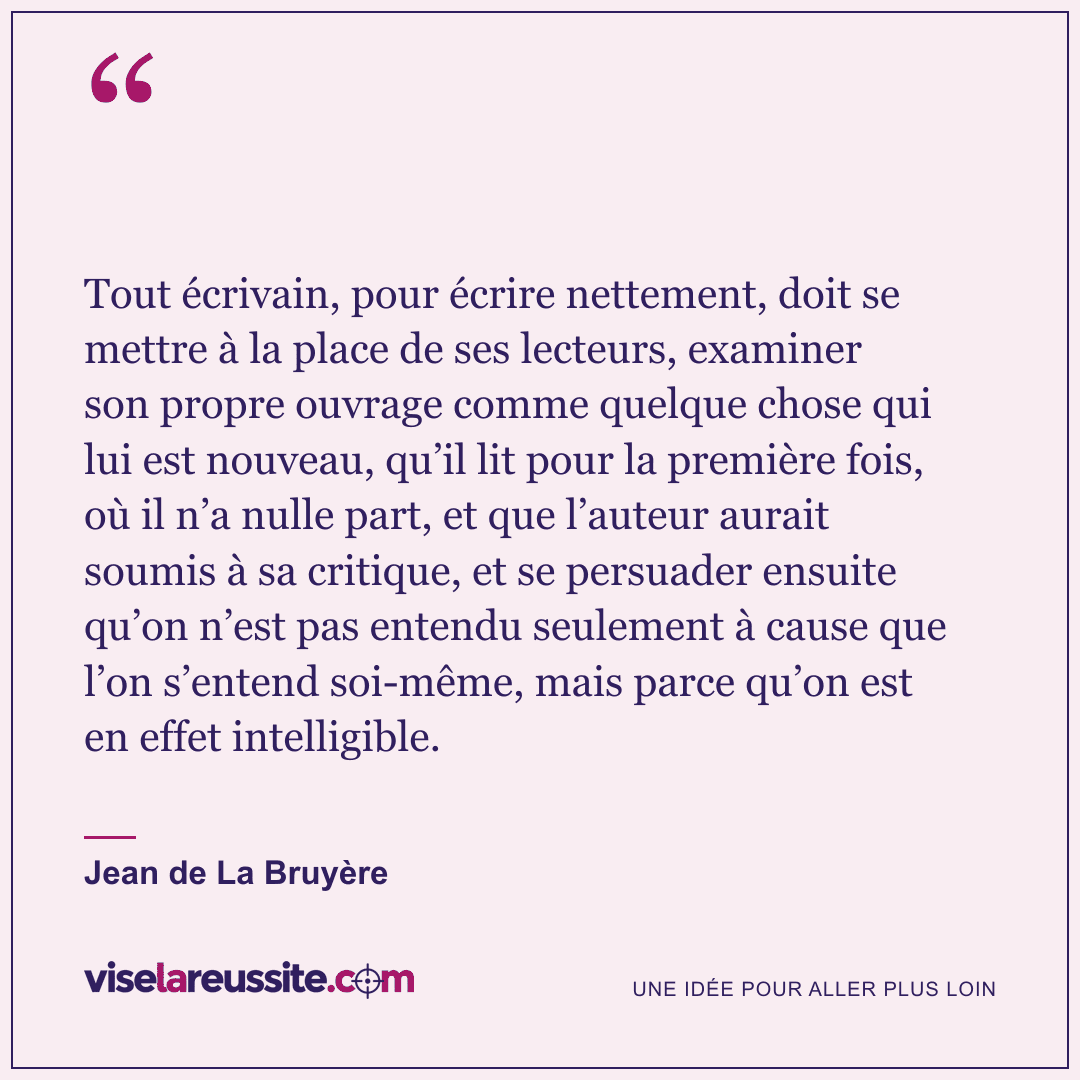 « Tout écrivain, pour écrire nettement, doit se mettre à la place de ses lecteurs, examiner son propre ouvrage comme quelque chose qui lui est nouveau, qu’il lit pour la première fois, où il n’a nulle part, et que l’auteur aurait soumis à sa critique, et se persuader ensuite qu’on n’est pas entendu seulement à cause que l’on s’entend soi-même, mais parce qu’on est en effet intelligible. » — Jean de La Bruyère — Vise la Réussite