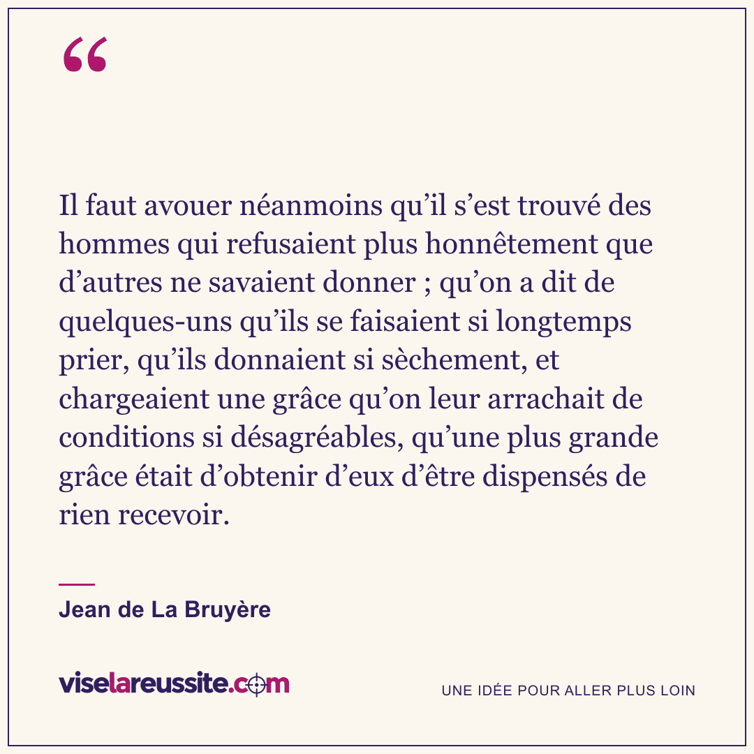 « Il faut avouer néanmoins qu’il s’est trouvé des hommes qui refusaient plus honnêtement que d’autres ne savaient donner ; qu’on a dit de quelques-uns qu’ils se faisaient si longtemps prier, qu’ils donnaient si sèchement, et chargeaient une grâce qu’on leur arrachait de conditions si désagréables, qu’une plus grande grâce était d’obtenir d’eux d’être dispensés de rien recevoir. » — Jean de La Bruyère — Vise la Réussite