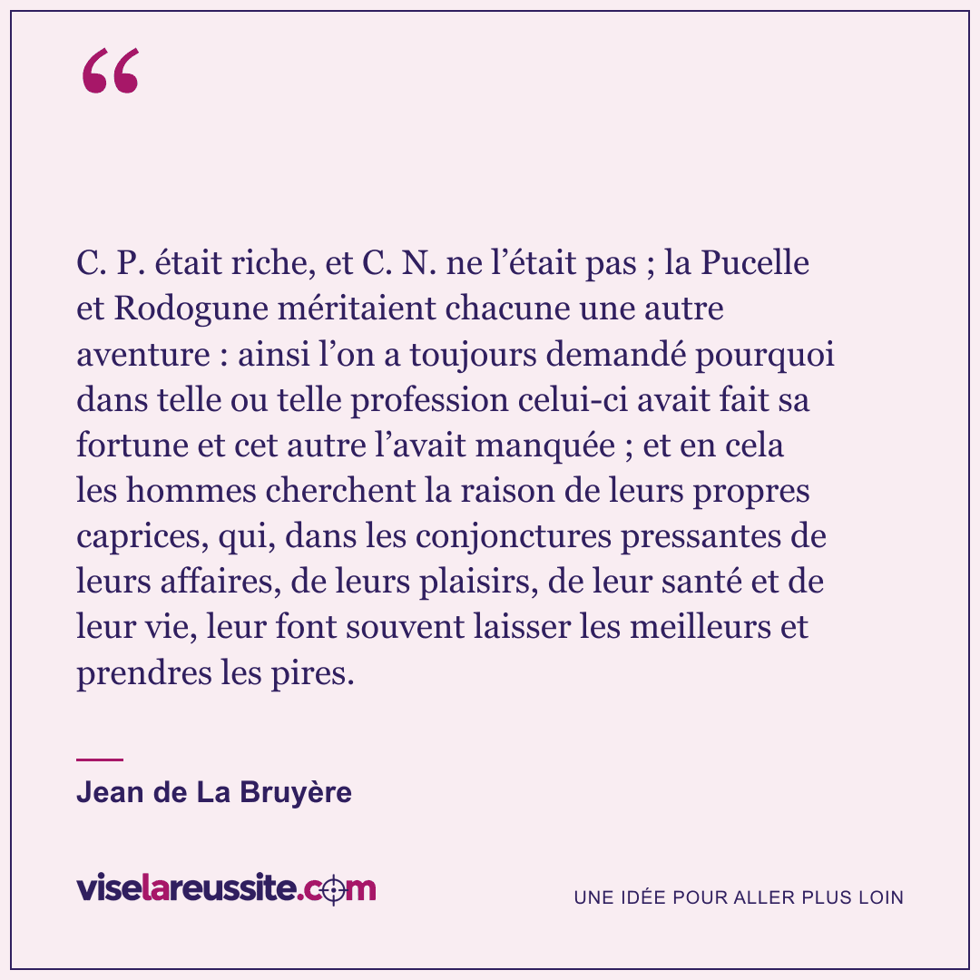 « C. P. était riche, et C. N. ne l’était pas ; la Pucelle et Rodogune méritaient chacune une autre aventure : ainsi l’on a toujours demandé pourquoi dans telle ou telle profession celui-ci avait fait sa fortune et cet autre l’avait manquée ; et en cela les hommes cherchent la raison de leurs propres caprices, qui, dans les conjonctures pressantes de leurs affaires, de leurs plaisirs, de leur santé et de leur vie, leur font souvent laisser les meilleurs et prendres les pires. » — Jean de La Bruyère — Vise la Réussite