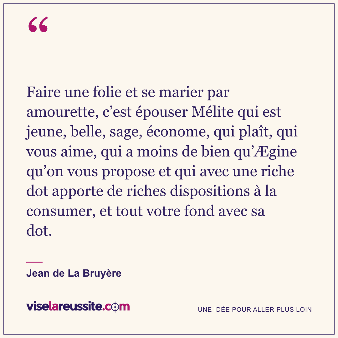« Faire une folie et se marier par amourette, c’est épouser Mélite qui est jeune, belle, sage, économe, qui plaît, qui vous aime, qui a moins de bien qu’Ægine qu’on vous propose et qui avec une riche dot apporte de riches dispositions à la consumer, et tout votre fond avec sa dot. » — Jean de La Bruyère — Vise la Réussite