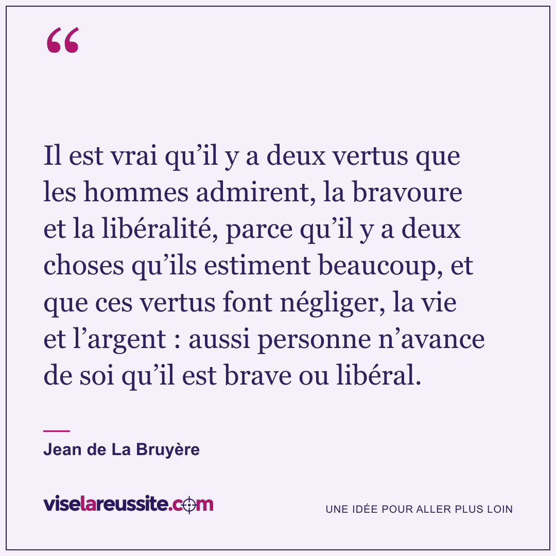 « Il est vrai qu’il y a deux vertus que les hommes admirent, la bravoure et la libéralité, parce qu’il y a deux choses qu’ils estiment beaucoup, et que ces vertus font négliger, la vie et l’argent : aussi personne n’avance de soi qu’il est brave ou libéral. » — Jean de La Bruyère — Vise la Réussite