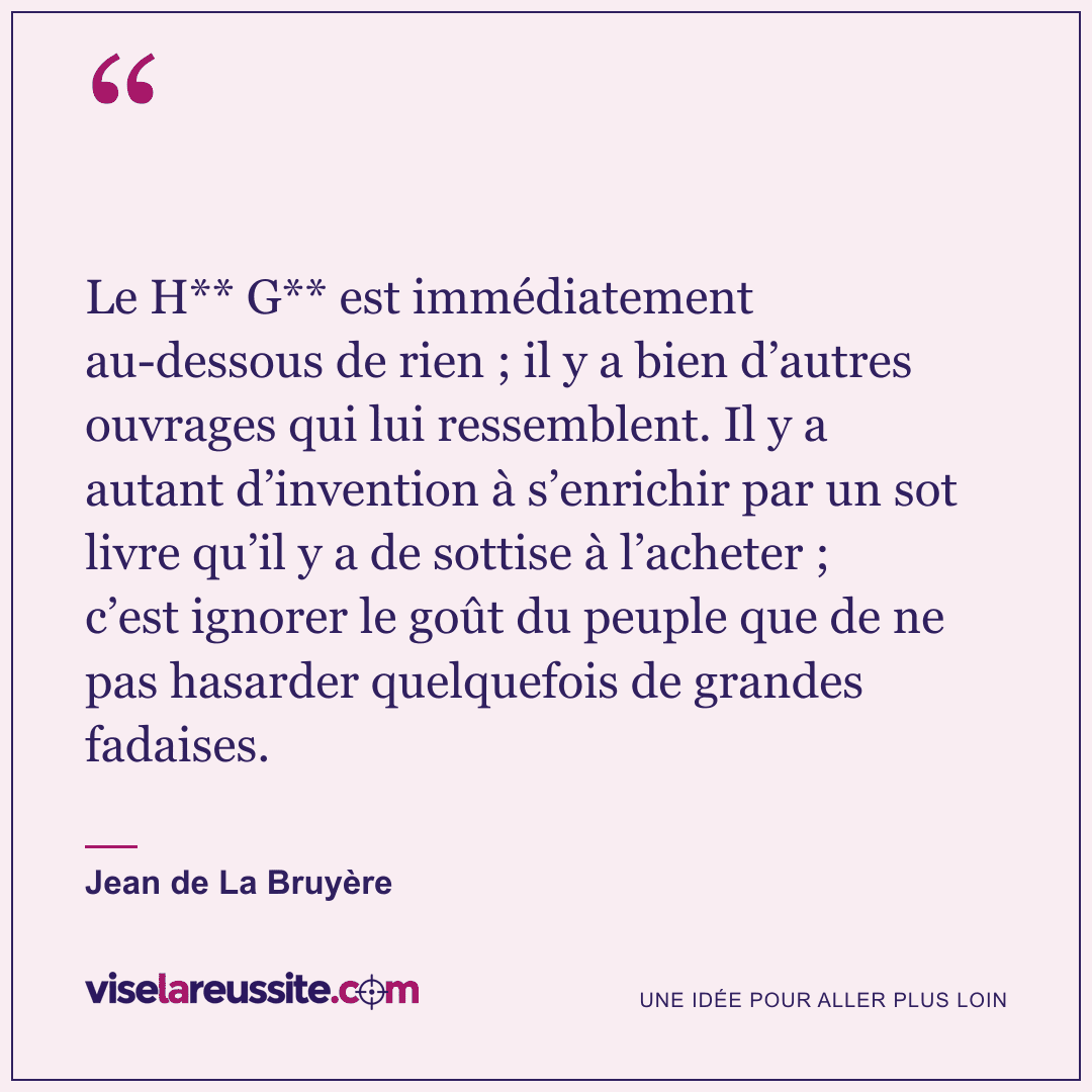 « Le H** G** est immédiatement au-dessous de rien ; il y a bien d’autres ouvrages qui lui ressemblent. Il y a autant d’invention à s’enrichir par un sot livre qu’il y a de sottise à l’acheter ; c’est ignorer le goût du peuple que de ne pas hasarder quelquefois de grandes fadaises. » — Jean de La Bruyère — Vise la Réussite
