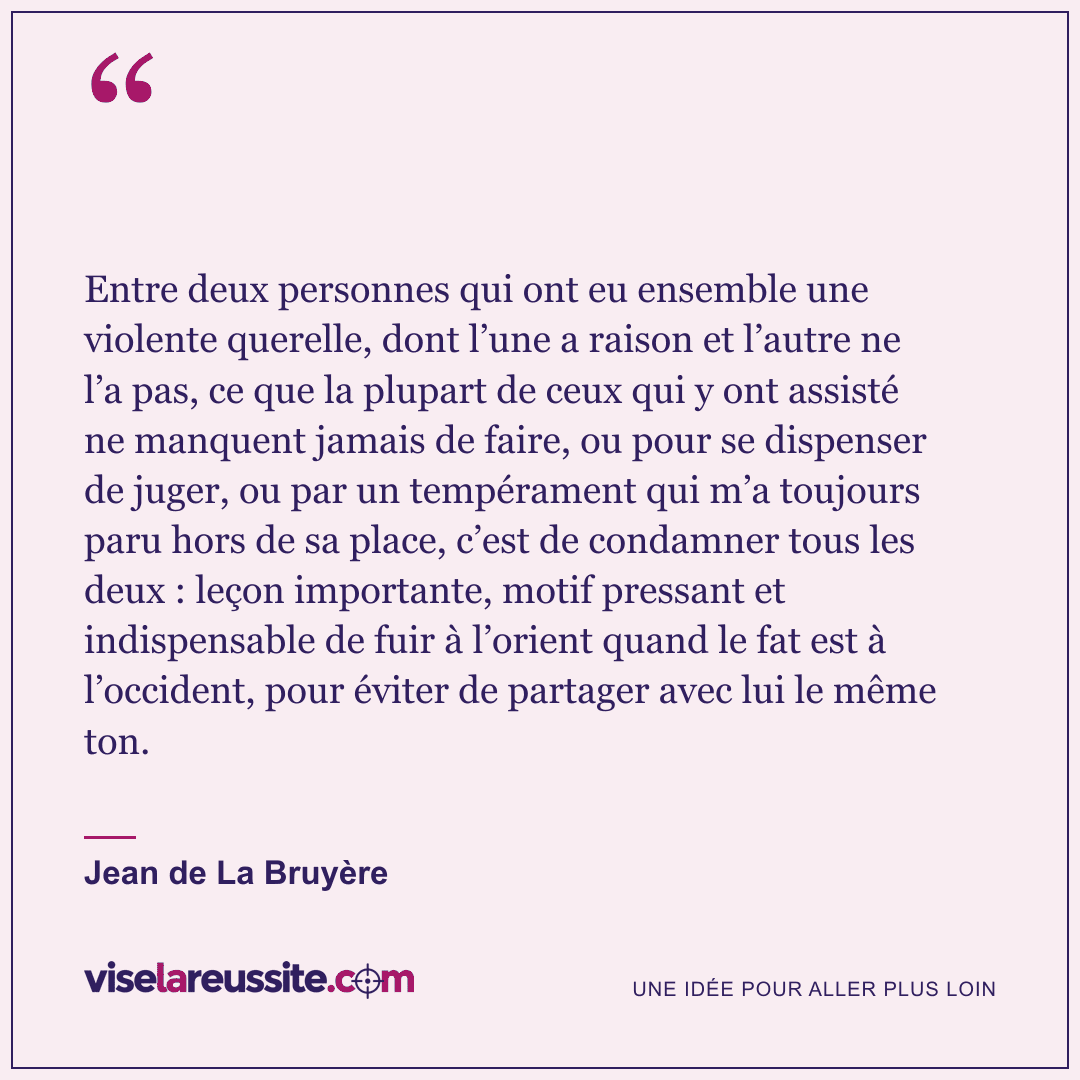 « Entre deux personnes qui ont eu ensemble une violente querelle, dont l’une a raison et l’autre ne l’a pas, ce que la plupart de ceux qui y ont assisté ne manquent jamais de faire, ou pour se dispenser de juger, ou par un tempérament qui m’a toujours paru hors de sa place, c’est de condamner tous les deux : leçon importante, motif pressant et indispensable de fuir à l’orient quand le fat est à l’occident, pour éviter de partager avec lui le même ton. » — Jean de La Bruyère — Vise la Réussite