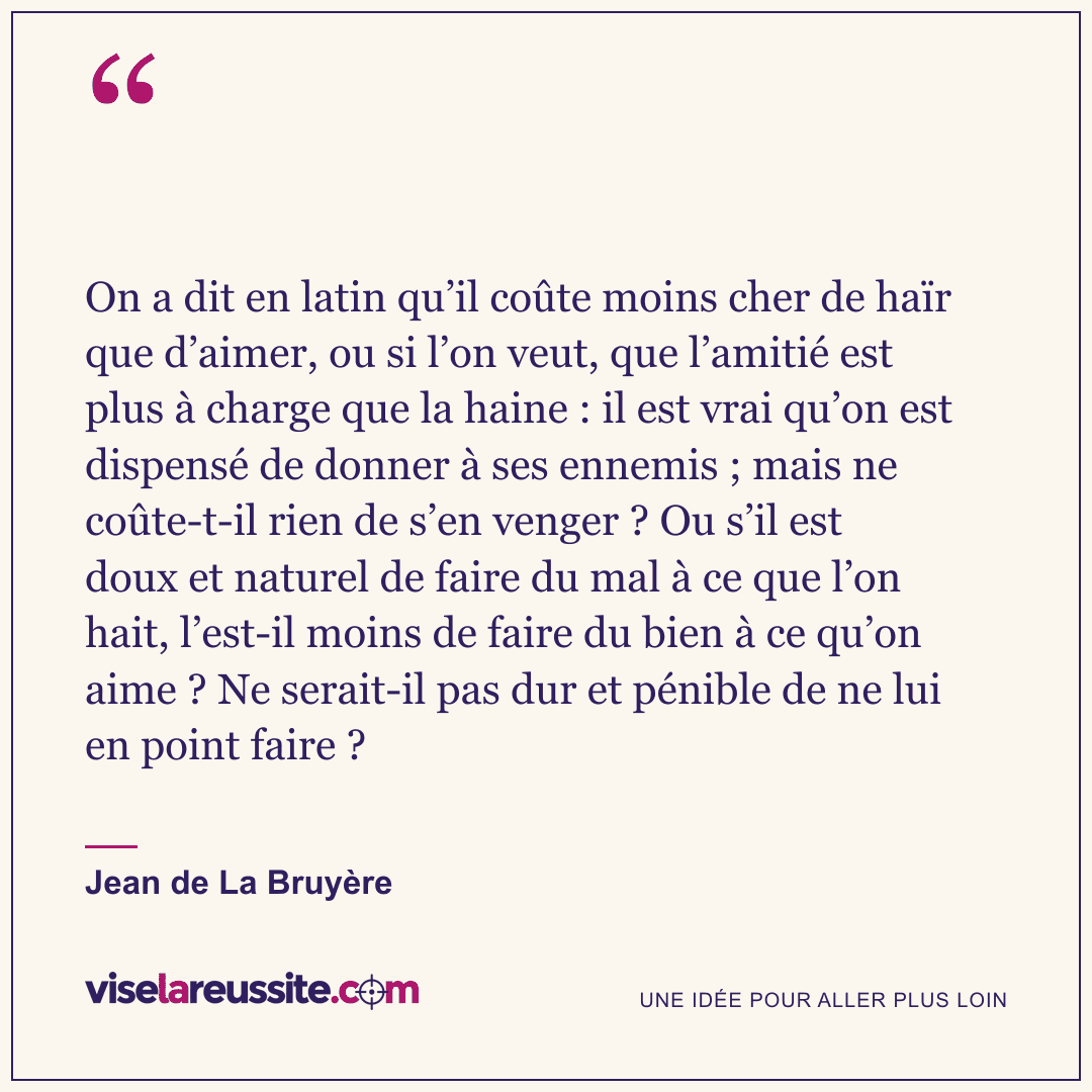 « On a dit en latin qu’il coûte moins cher de haïr que d’aimer, ou si l’on veut, que l’amitié est plus à charge que la haine : il est vrai qu’on est dispensé de donner à ses ennemis ; mais ne coûte-t-il rien de s’en venger ? Ou s’il est doux et naturel de faire du mal à ce que l’on hait, l’est-il moins de faire du bien à ce qu’on aime ? Ne serait-il pas dur et pénible de ne lui en point faire ? » — Jean de La Bruyère — Vise la Réussite