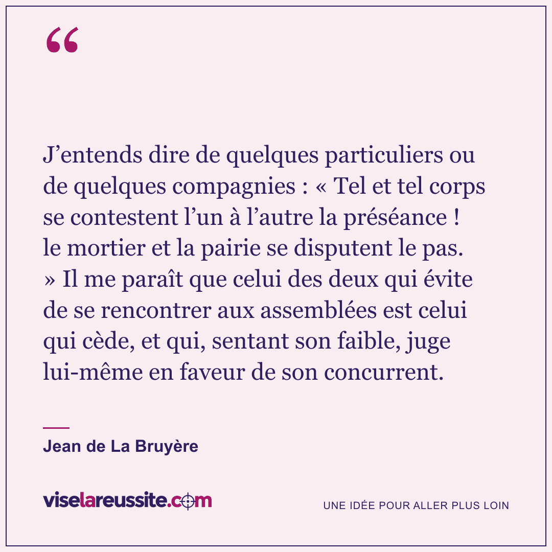 « J’entends dire de quelques particuliers ou de quelques compagnies : « Tel et tel corps se contestent l’un à l’autre la préséance ! le mortier et la pairie se disputent le pas. » Il me paraît que celui des deux qui évite de se rencontrer aux assemblées est celui qui cède, et qui, sentant son faible, juge lui-même en faveur de son concurrent. » — Jean de La Bruyère — Vise la Réussite