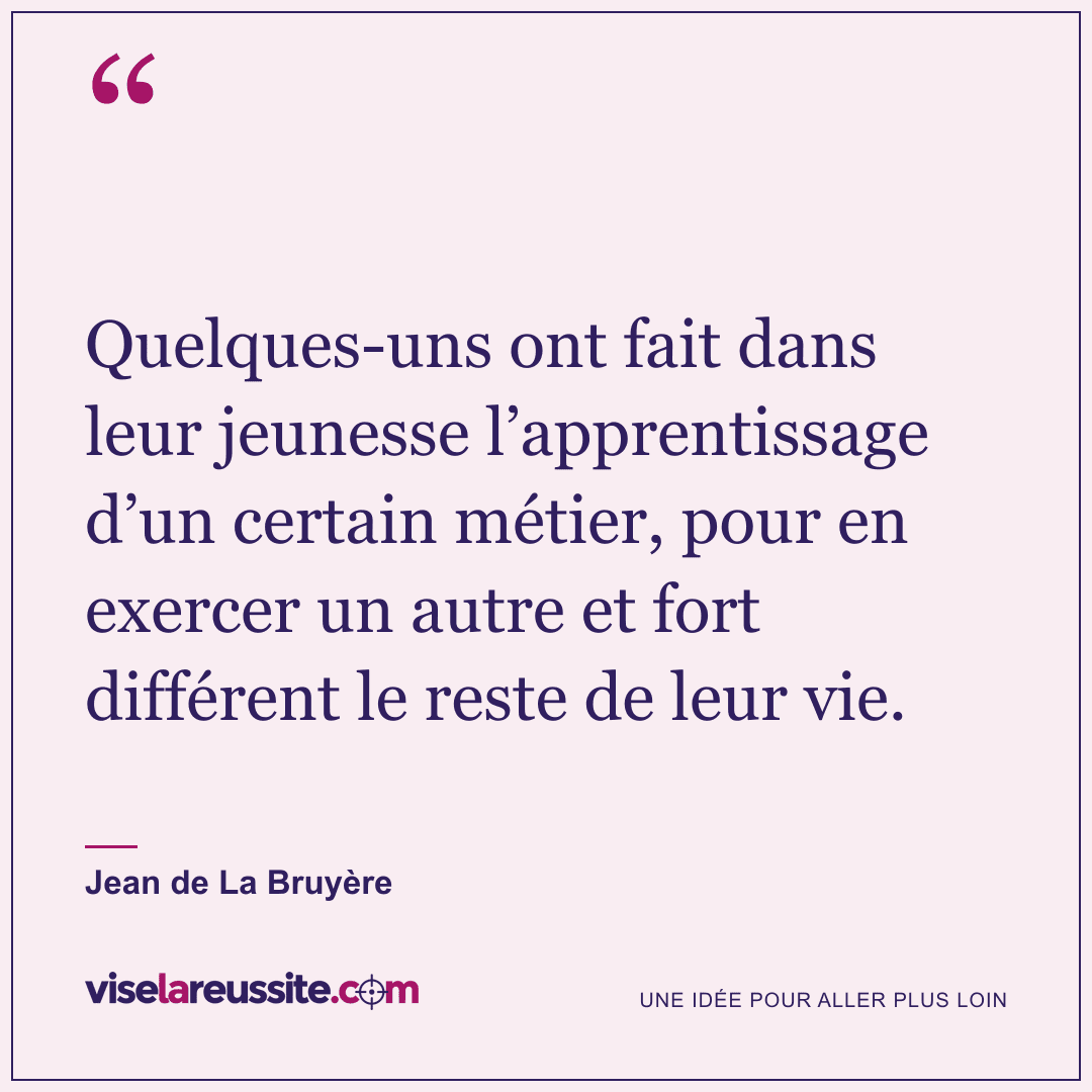« Quelques-uns ont fait dans leur jeunesse l’apprentissage d’un certain métier, pour en exercer un autre et fort différent le reste de leur vie. » — Jean de La Bruyère — Vise la Réussite