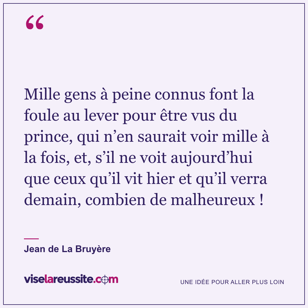 « Mille gens à peine connus font la foule au lever pour être vus du prince, qui n’en saurait voir mille à la fois, et, s’il ne voit aujourd’hui que ceux qu’il vit hier et qu’il verra demain, combien de malheureux ! » — Jean de La Bruyère — Vise la Réussite