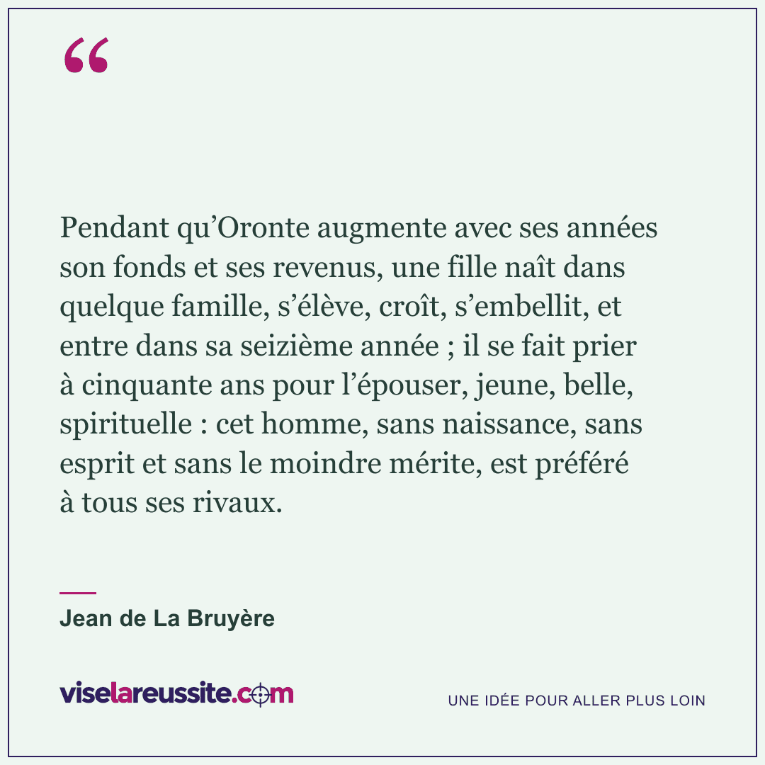 « Pendant qu’Oronte augmente avec ses années son fonds et ses revenus, une fille naît dans quelque famille, s’élève, croît, s’embellit, et entre dans sa seizième année ; il se fait prier à cinquante ans pour l’épouser, jeune, belle, spirituelle : cet homme, sans naissance, sans esprit et sans le moindre mérite, est préféré à tous ses rivaux. » — Jean de La Bruyère — Vise la Réussite