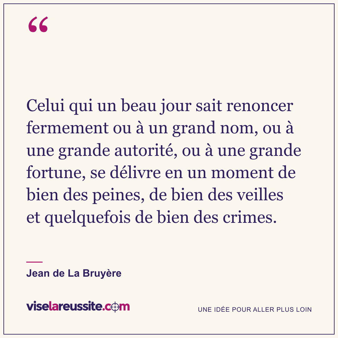 « Celui qui un beau jour sait renoncer fermement ou à un grand nom, ou à une grande autorité, ou à une grande fortune, se délivre en un moment de bien des peines, de bien des veilles et quelquefois de bien des crimes. » — Jean de La Bruyère — Vise la Réussite