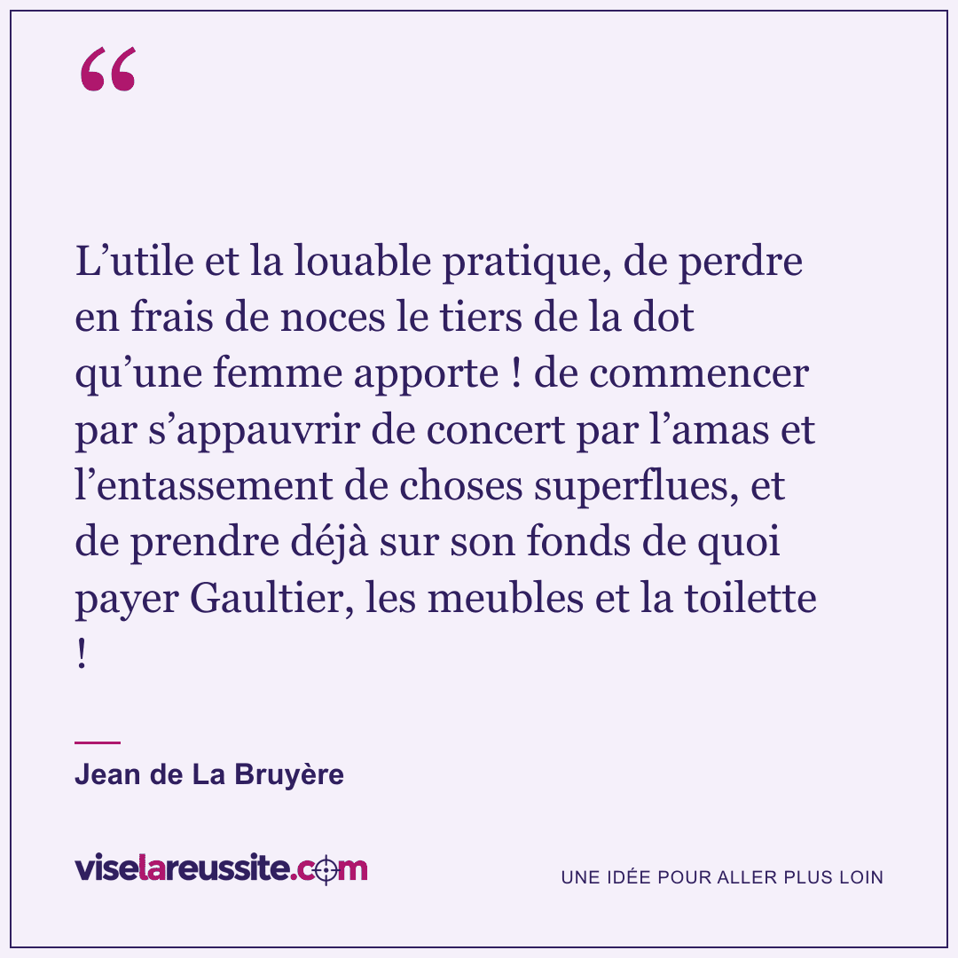 « L’utile et la louable pratique, de perdre en frais de noces le tiers de la dot qu’une femme apporte ! de commencer par s’appauvrir de concert par l’amas et l’entassement de choses superflues, et de prendre déjà sur son fonds de quoi payer Gaultier, les meubles et la toilette ! » — Jean de La Bruyère — Vise la Réussite