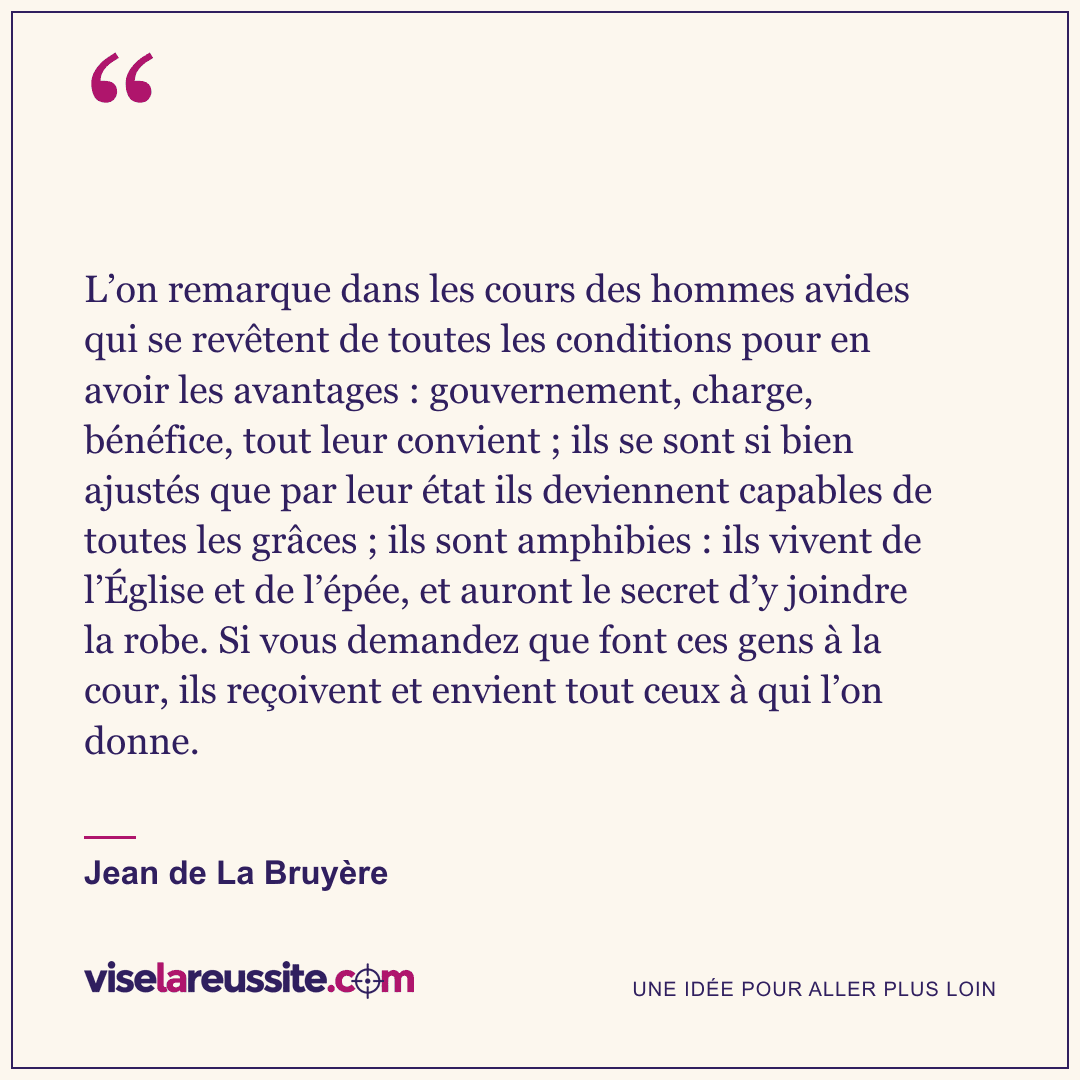 « L’on remarque dans les cours des hommes avides qui se revêtent de toutes les conditions pour en avoir les avantages : gouvernement, charge, bénéfice, tout leur convient ; ils se sont si bien ajustés que par leur état ils deviennent capables de toutes les grâces ; ils sont amphibies : ils vivent de l’Église et de l’épée, et auront le secret d’y joindre la robe. Si vous demandez que font ces gens à la cour, ils reçoivent et envient tout ceux à qui l’on donne. » — Jean de La Bruyère — Vise la Réussite