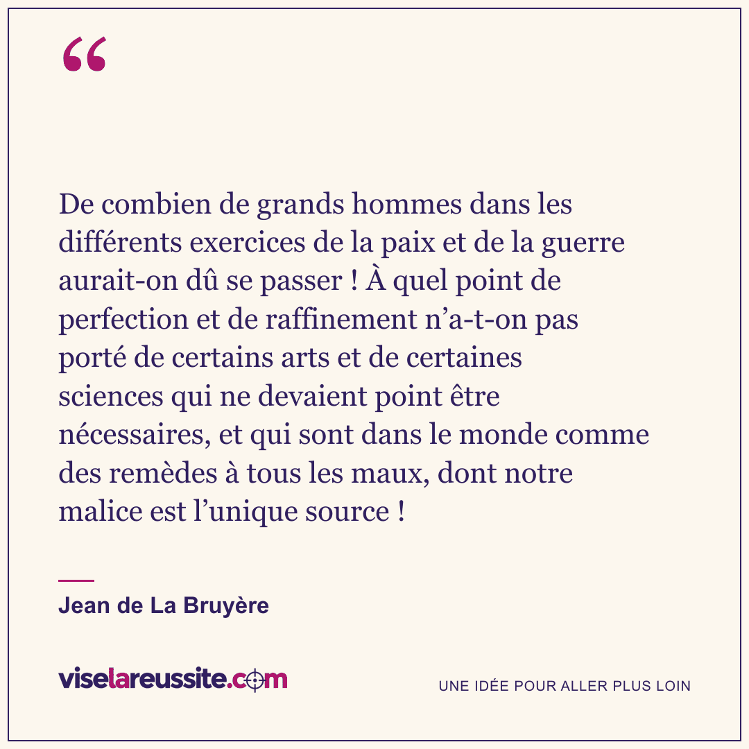 « De combien de grands hommes dans les différents exercices de la paix et de la guerre aurait-on dû se passer ! À quel point de perfection et de raffinement n’a-t-on pas porté de certains arts et de certaines sciences qui ne devaient point être nécessaires, et qui sont dans le monde comme des remèdes à tous les maux, dont notre malice est l’unique source ! » — Jean de La Bruyère — Vise la Réussite