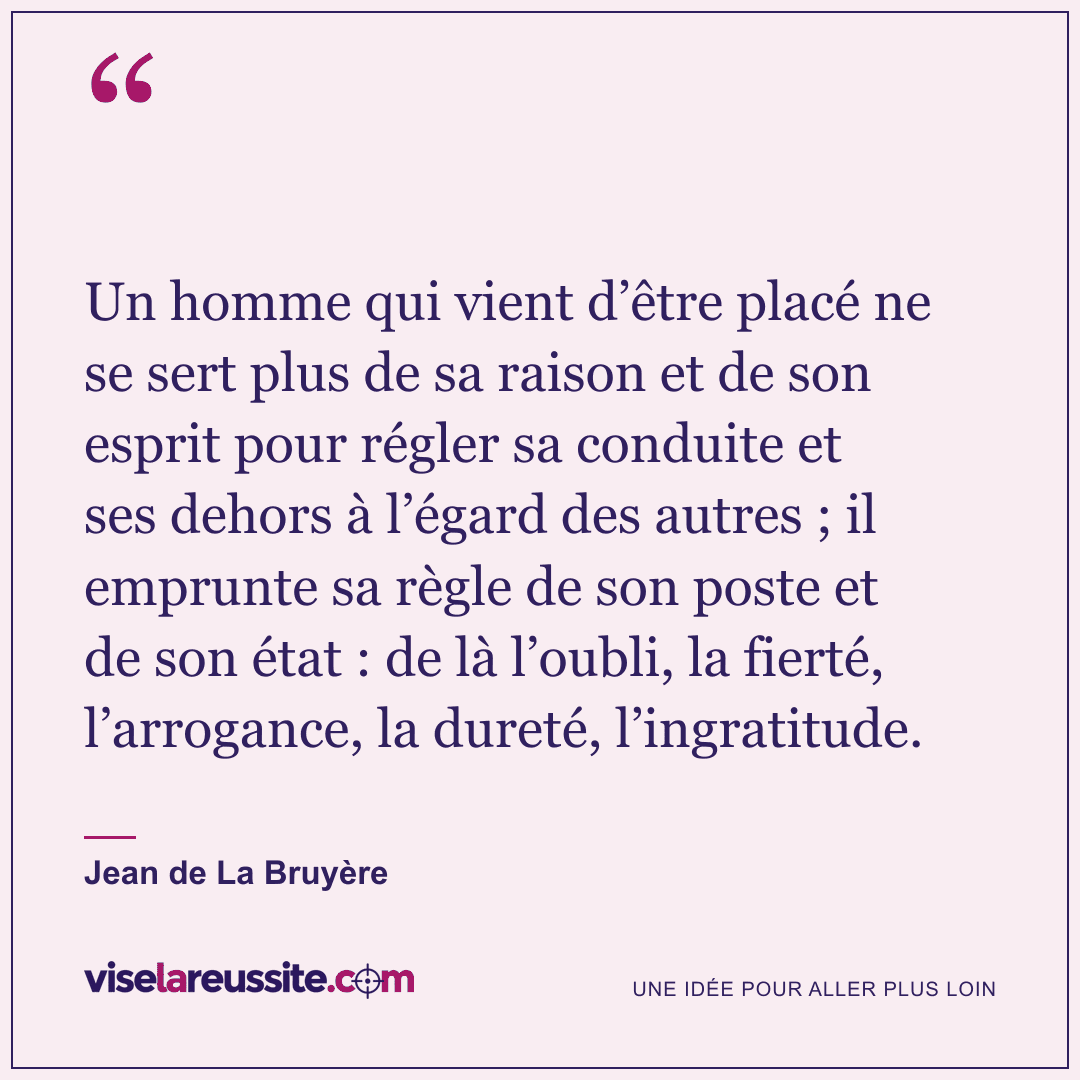 « Un homme qui vient d’être placé ne se sert plus de sa raison et de son esprit pour régler sa conduite et ses dehors à l’égard des autres ; il emprunte sa règle de son poste et de son état : de là l’oubli, la fierté, l’arrogance, la dureté, l’ingratitude. » — Jean de La Bruyère — Vise la Réussite
