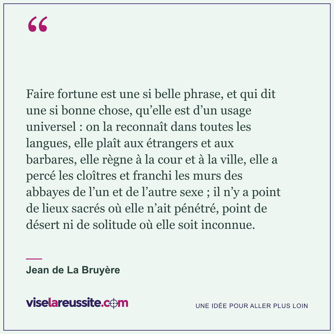 « Faire fortune est une si belle phrase, et qui dit une si bonne chose, qu’elle est d’un usage universel : on la reconnaît dans toutes les langues, elle plaît aux étrangers et aux barbares, elle règne à la cour et à la ville, elle a percé les cloîtres et franchi les murs des abbayes de l’un et de l’autre sexe ; il n’y a point de lieux sacrés où elle n’ait pénétré, point de désert ni de solitude où elle soit inconnue. » — Jean de La Bruyère — Vise la Réussite