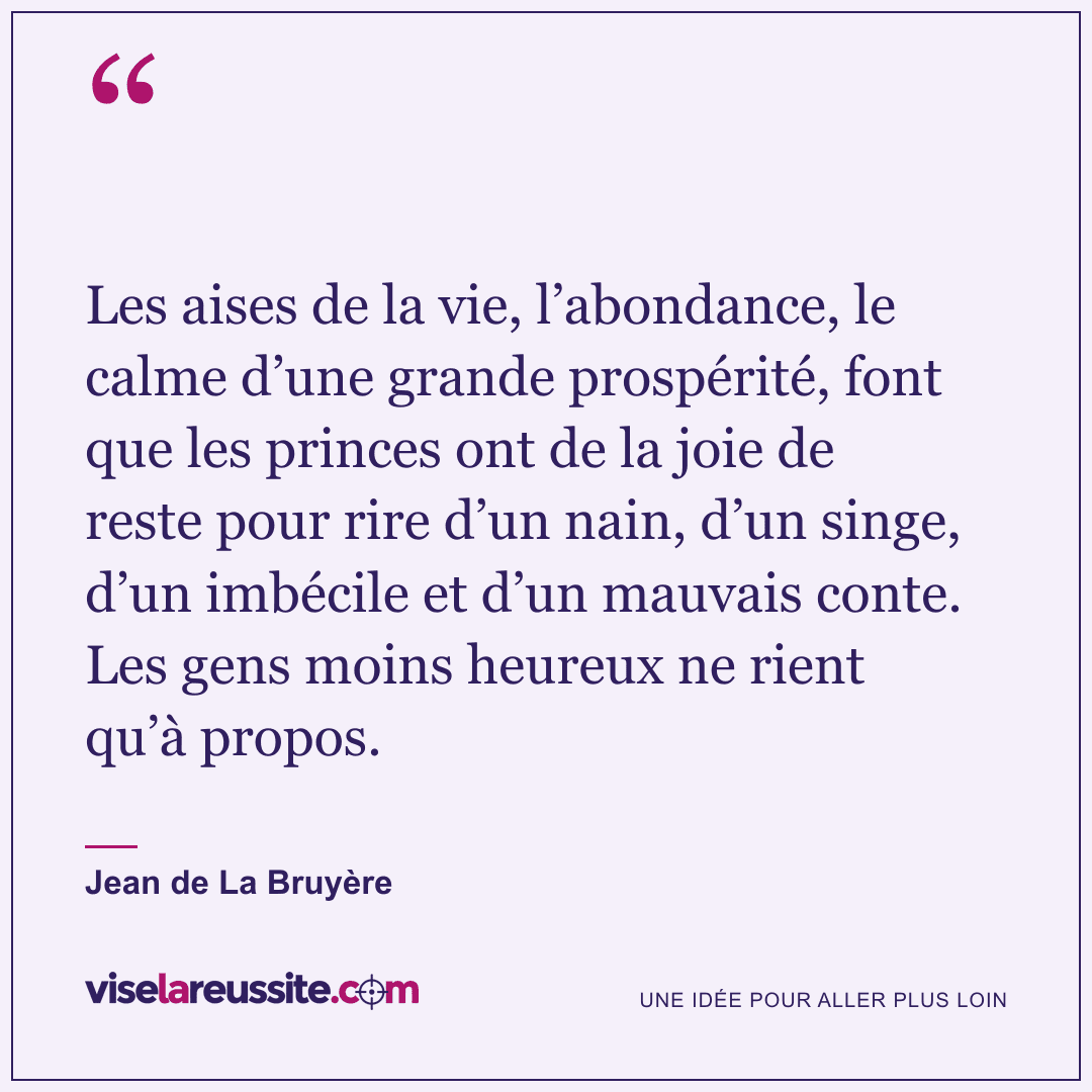 « Les aises de la vie, l’abondance, le calme d’une grande prospérité, font que les princes ont de la joie de reste pour rire d’un nain, d’un singe, d’un imbécile et d’un mauvais conte. Les gens moins heureux ne rient qu’à propos. » — Jean de La Bruyère — Vise la Réussite