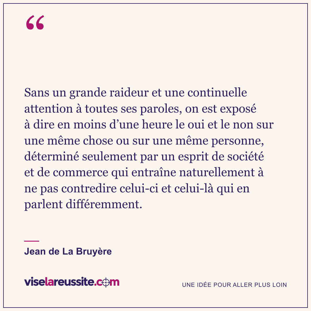 « Sans un grande raideur et une continuelle attention à toutes ses paroles, on est exposé à dire en moins d’une heure le oui et le non sur une même chose ou sur une même personne, déterminé seulement par un esprit de société et de commerce qui entraîne naturellement à ne pas contredire celui-ci et celui-là qui en parlent différemment. » — Jean de La Bruyère — Vise la Réussite