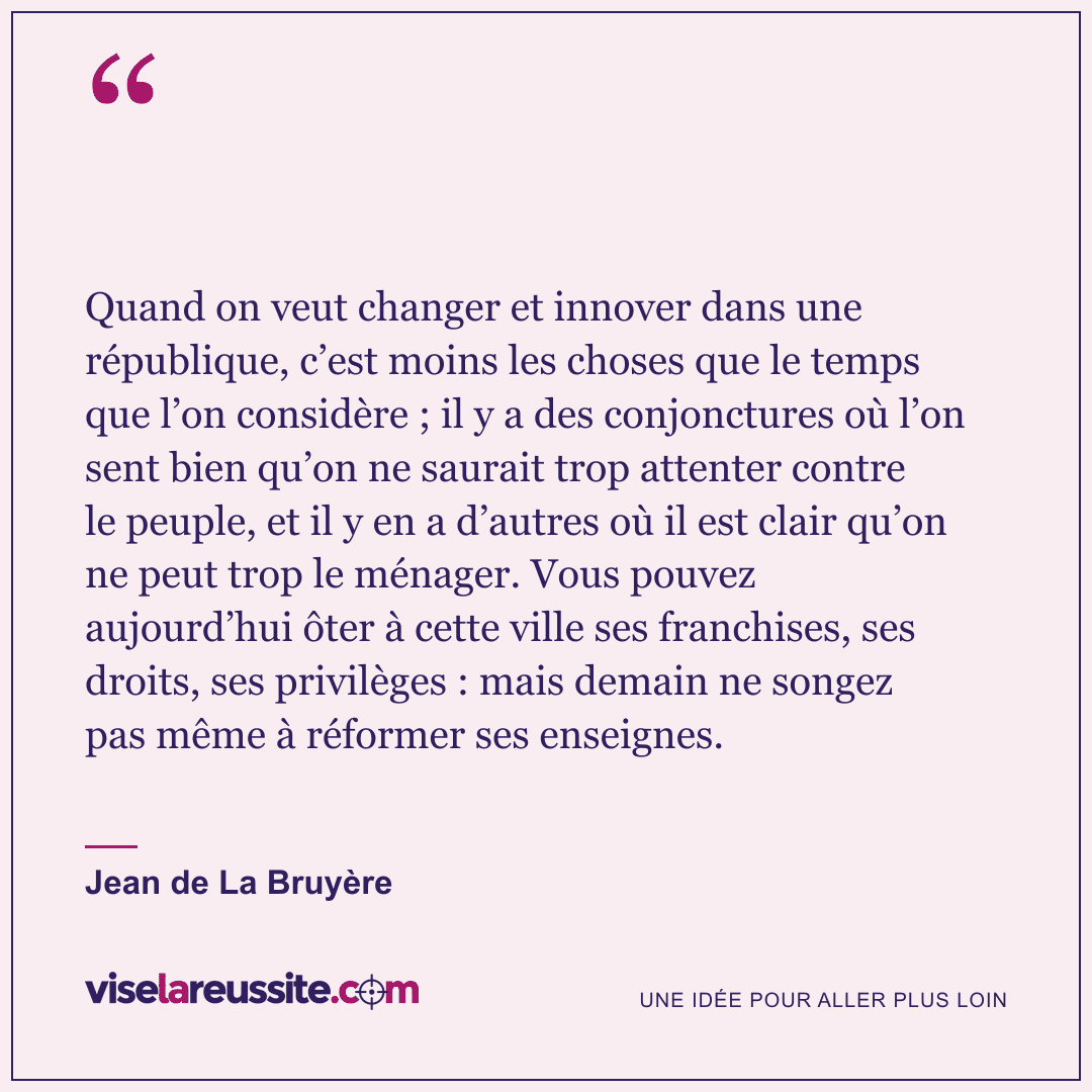 « Quand on veut changer et innover dans une république, c’est moins les choses que le temps que l’on considère ; il y a des conjonctures où l’on sent bien qu’on ne saurait trop attenter contre le peuple, et il y en a d’autres où il est clair qu’on ne peut trop le ménager. Vous pouvez aujourd’hui ôter à cette ville ses franchises, ses droits, ses privilèges : mais demain ne songez pas même à réformer ses enseignes. » — Jean de La Bruyère — Vise la Réussite