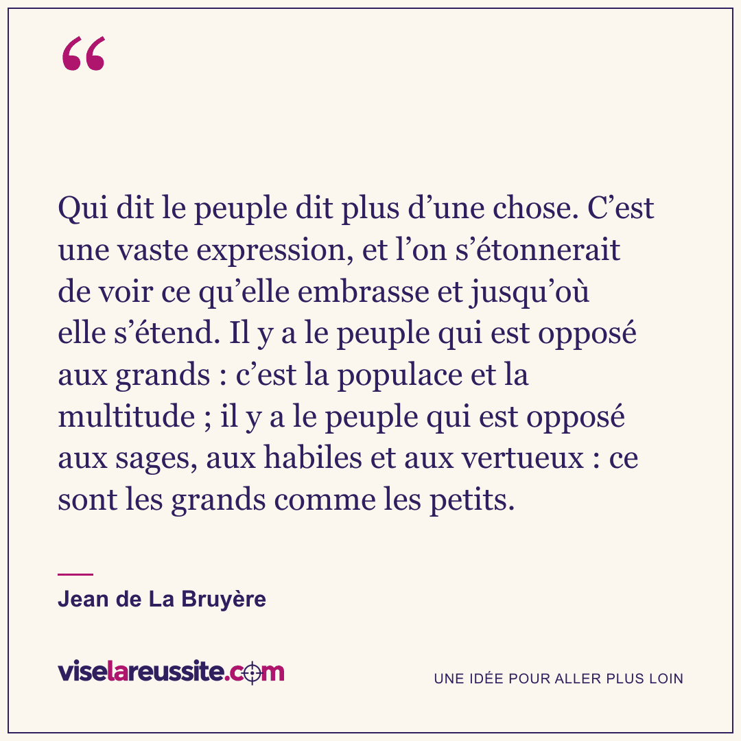 « Qui dit le peuple dit plus d’une chose. C’est une vaste expression, et l’on s’étonnerait de voir ce qu’elle embrasse et jusqu’où elle s’étend. Il y a le peuple qui est opposé aux grands : c’est la populace et la multitude ; il y a le peuple qui est opposé aux sages, aux habiles et aux vertueux : ce sont les grands comme les petits. » — Jean de La Bruyère — Vise la Réussite
