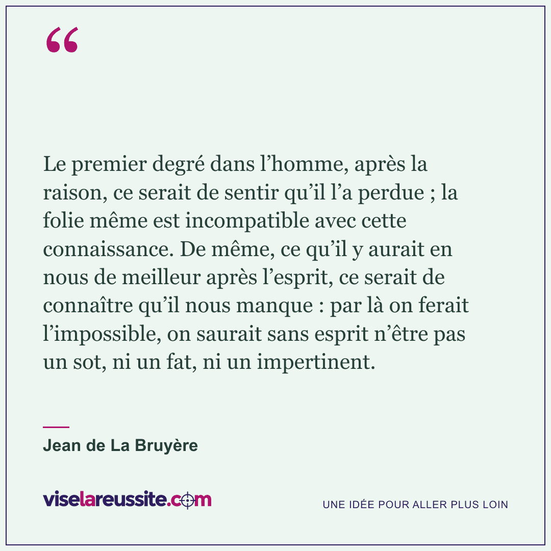 « Le premier degré dans l’homme, après la raison, ce serait de sentir qu’il l’a perdue ; la folie même est incompatible avec cette connaissance. De même, ce qu’il y aurait en nous de meilleur après l’esprit, ce serait de connaître qu’il nous manque : par là on ferait l’impossible, on saurait sans esprit n’être pas un sot, ni un fat, ni un impertinent. » — Jean de La Bruyère — Vise la Réussite