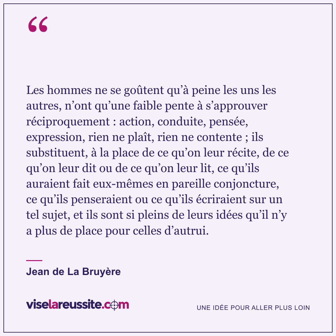 « Les hommes ne se goûtent qu’à peine les uns les autres, n’ont qu’une faible pente à s’approuver réciproquement : action, conduite, pensée, expression, rien ne plaît, rien ne contente ; ils substituent, à la place de ce qu’on leur récite, de ce qu’on leur dit ou de ce qu’on leur lit, ce qu’ils auraient fait eux-mêmes en pareille conjoncture, ce qu’ils penseraient ou ce qu’ils écriraient sur un tel sujet, et ils sont si pleins de leurs idées qu’il n’y a plus de place pour celles d’autrui. » — Jean de La Bruyère — Vise la Réussite