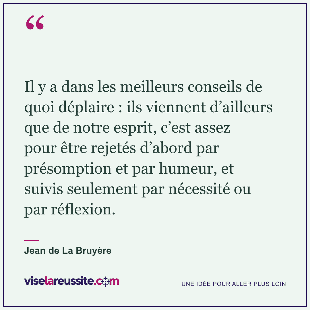 « Il y a dans les meilleurs conseils de quoi déplaire : ils viennent d’ailleurs que de notre esprit, c’est assez pour être rejetés d’abord par présomption et par humeur, et suivis seulement par nécessité ou par réflexion. » — Jean de La Bruyère — Vise la Réussite