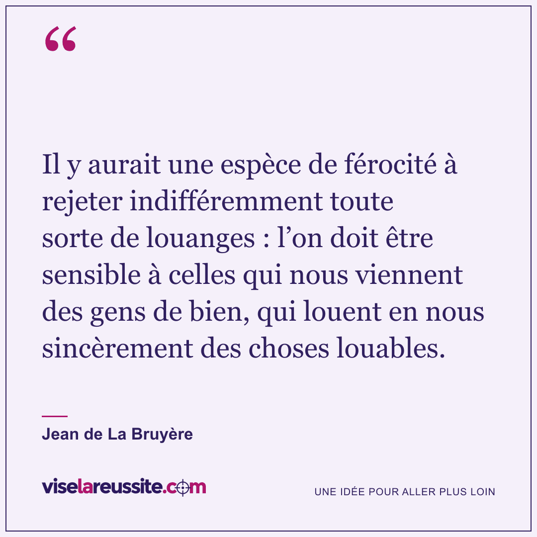 « Il y aurait une espèce de férocité à rejeter indifféremment toute sorte de louanges : l’on doit être sensible à celles qui nous viennent des gens de bien, qui louent en nous sincèrement des choses louables. » — Jean de La Bruyère — Vise la Réussite